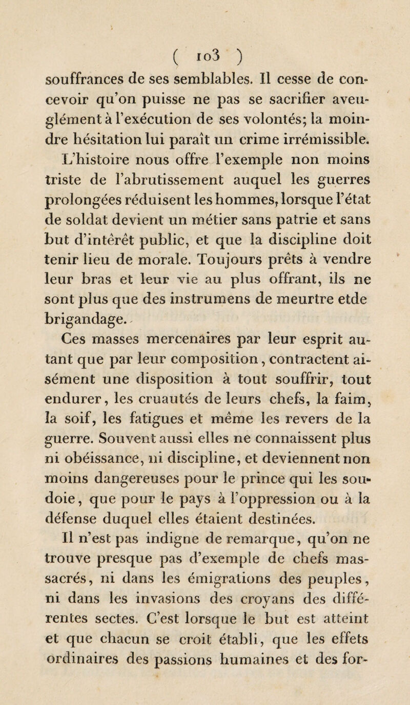 ( ) souffrances de ses semblables. Il cesse de con¬ cevoir qu’on puisse ne pas se sacrifier aveu¬ glément à l’exécution de ses volontés; la moin¬ dre hésitation lui paraît un crime irrémissible. L’histoire nous offre l’exemple non moins triste de l’abrutissement auquel les guerres prolongées réduisent les hommes, lorsque l’état de soldat devient un métier sans patrie et sans but d’intérêt public, et que la discipline doit tenir lieu de morale. Toujours prêts à vendre leur bras et leur vie au plus offrant, ils ne sont plus que des instrumens de meurtre etde brigandage. ^ Ces masses mercenaires par leur esprit au¬ tant que par leur composition, contractent ai¬ sément une disposition à tout souffrir, tout endurer, les cruautés de leurs chefs, la faim, la soif, les fatigues et même les revers de la guerre. Souvent aussi elles ne connaissent plus ni obéissance, ni discipline, et deviennent non moins dangereuses pour le prince qui les sou¬ doie, que pour le pays à l’oppression ou à la défense duquel elles étaient destinées. Il n’est pas indigne de remarque, qu’on ne trouve presque pas d’exemple de chefs mas¬ sacrés, ni dans les émigrations des peuples, ni dans les invasions des croyans des diffé¬ rentes sectes. C’est lorsque le but est atteint et que chacun se croit établi, que les effets ordinaires des passions humaines et des for-