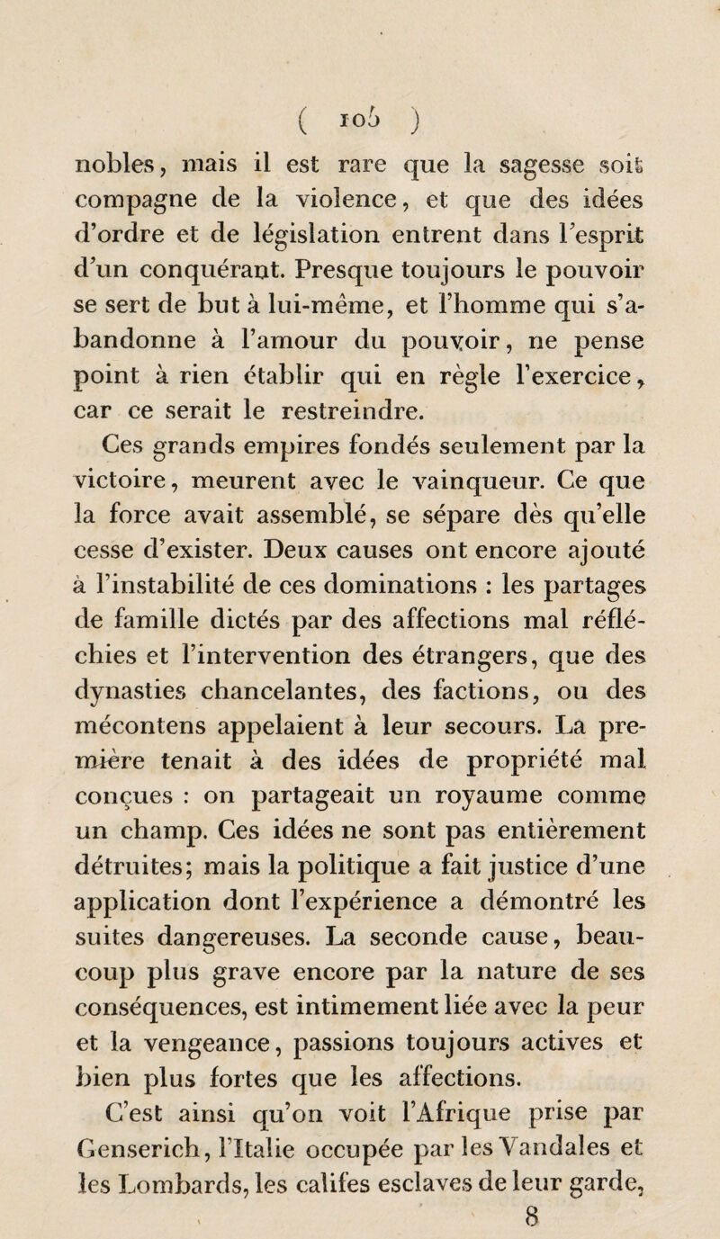 ( 10^ ) nobles, mais il est rare que la sagesse soit compagne de la violence, et que des idées d’ordre et de législation entrent dans Tesprit d’un conquérant. Presque toujours le pouvoir se sert de but à lui-même, et l’homme qui s’a¬ bandonne à l’amour du pouvoir, ne pense point à rien établir qui en règle l’exercice, car ce serait le restreindre. Ces grands empires fondés seulement par la victoire, meurent avec le vainqueur. Ce que la force avait assemblé, se sépare dès qu’elle cesse d’exister. Deux causes ont encore ajouté à l’instabilité de ces dominations : les partages de famille dictés par des affections mal réflé¬ chies et l’intervention des étrangers, que des dynasties chancelantes, des factions, ou des mécontens appelaient à leur secours. La pre¬ mière tenait à des idées de propriété mal conçues : on partageait un royaume comme un champ. Ces idées ne sont pas entièrement détruites; mais la politique a fait justice d’une application dont l’expérience a démontré les suites dangereuses. La seconde cause, beau¬ coup plus grave encore par la nature de ses conséquences, est intimement liée avec la peur et la vengeance, passions toujours actives et bien plus fortes que les affections. C’est ainsi qu’on voit l’Afrique prise par Censerich, l’Italie occupée par les Vandales et les Lombards, les califes esclaves de leur garde,