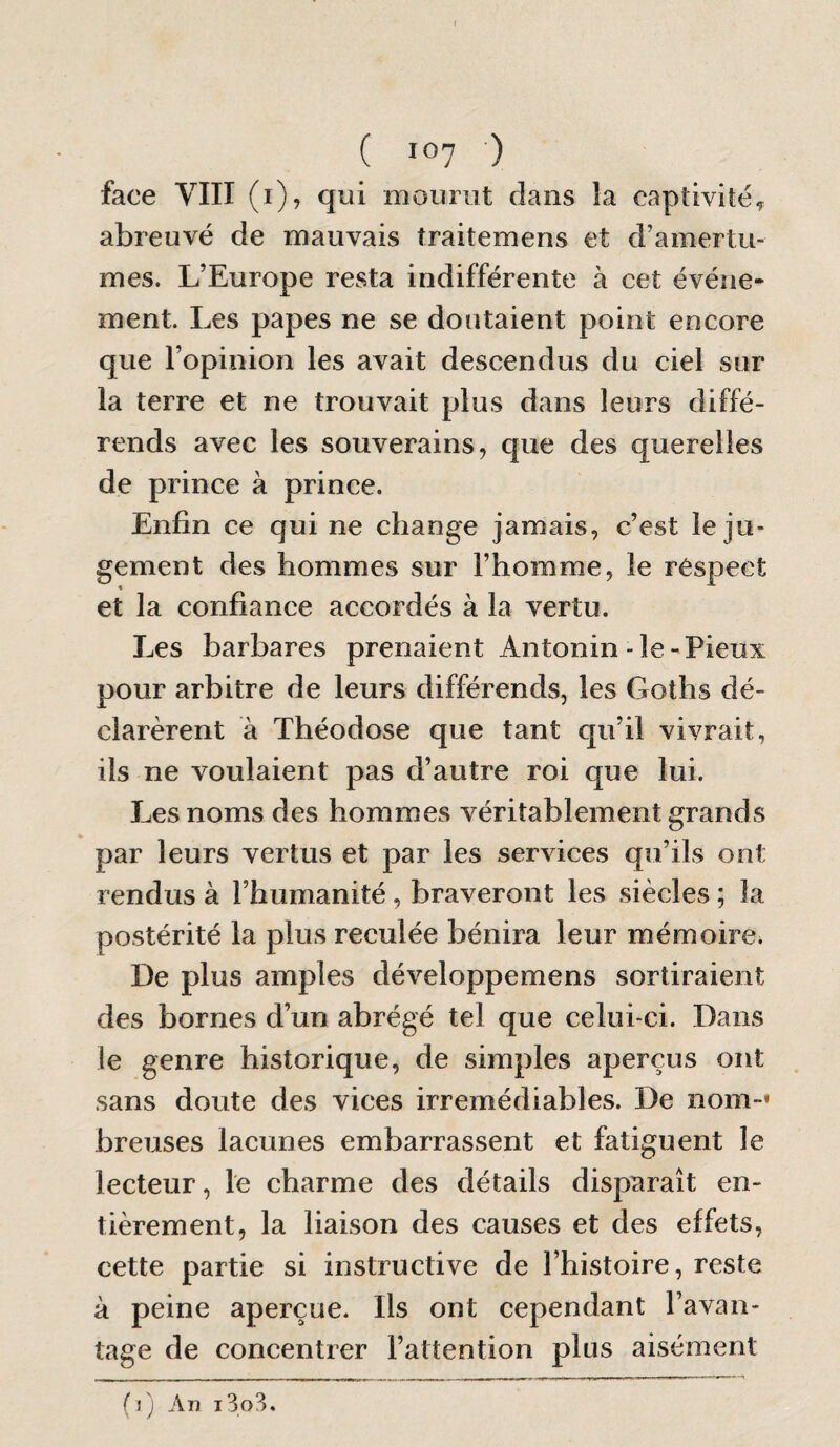 ( 10? ) face VIII (i), qui mourut dans la captivité^ abreuvé de mauvais traitemens et d’amertu¬ mes. L’Europe resta indifférente à cet événe¬ ment. Les papes ne se doutaient point encore que l’opinion les avait descendus du ciel sur la terre et ne trouvait plus dans leurs diffé¬ rends avec les souverains, que des querelles de prince à prince. Enfin ce qui ne change jamais, c’est le ju¬ gement des hommes sur l’homme, le réspect et la confiance accordés à la vertu. Les barbares prenaient Antonin-le-Pieux pour arbitre de leurs différends, les Goths dé¬ clarèrent à Théodose que tant qu’il vivrait, ils ne voulaient pas d’autre roi que lui. Les noms des hommes véritablement grands par leurs vertus et par les services qu’ils ont rendus à l’humanité, braveront les siècles ; la postérité la plus reculée bénira leur mémoire* De plus amples développemens sortiraient des bornes d’un abrégé tel que celui-ci. Dans le genre historique, de simples aperçus ont sans doute des vices irrémédiables. De nom-» breuses lacunes embarrassent et fatiguent le lecteur, le charme des détails disparaît en¬ tièrement, la liaison des causes et des effets, cette partie si instructive de l’histoire, reste à peine aperçue. Ils ont cependant l’avan¬ tage de concentrer l’attention plus aisément (j) An i3o3.