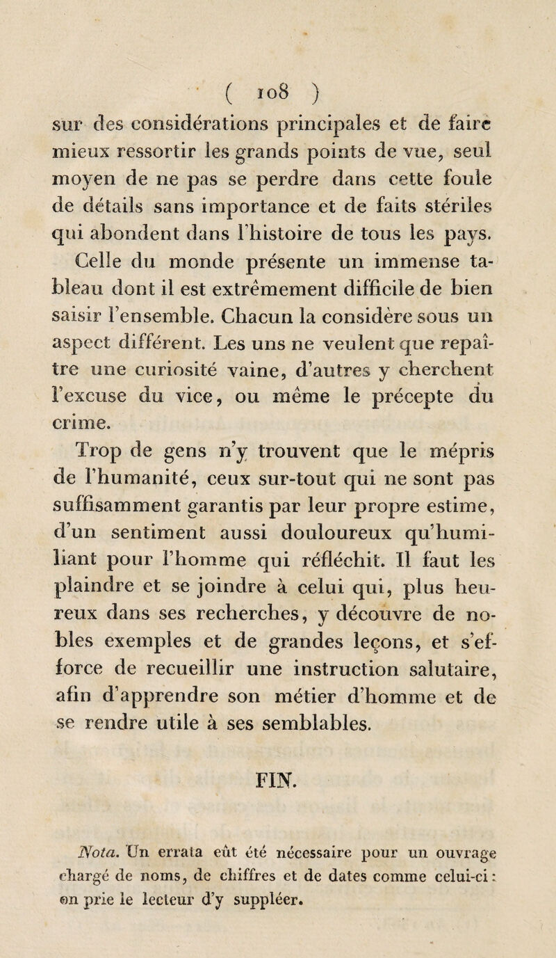 ■ ( io8 ) sur des considérations principales et de faire mieux ressortir les grands points de vue, seul moyen de ne pas se perdre dans cette foule de détails sans importance et de faits stériles qui abondent dans l’iiistoire de tous les pays. Celle du monde présente un immense ta¬ bleau dont il est extrêmement difficile de bien saisir Fensemble. Chacun la considère sous un aspect différent. Les uns ne veulent que repaî¬ tre une curiosité vaine, d’autres y cherchent l’excuse du vice, ou meme le précepte du crime. Trop de gens n’y trouvent que le mépris de l’humanité, ceux sur-tout qui ne sont pas suffisamment garantis par leur propre estime, d’un sentiment aussi douloureux qu’humi¬ liant pour l’homme qui réfléchit. Il faut les plaindre et se joindre à celui qui, plus heu¬ reux dans ses recherches, y découvre de no¬ bles exemples et de grandes leçons, et s’ef¬ force de recueillir une instruction salutaire, afin d’apprendre son métier d’homme et de se rendre utile à ses semblables. FIN. Nota. Un errata eut été nécessaire pour un ouvrage cliargé de noms, de chiffres et de dates comme celui-ci: on prie le lecteur d’y suppléer.