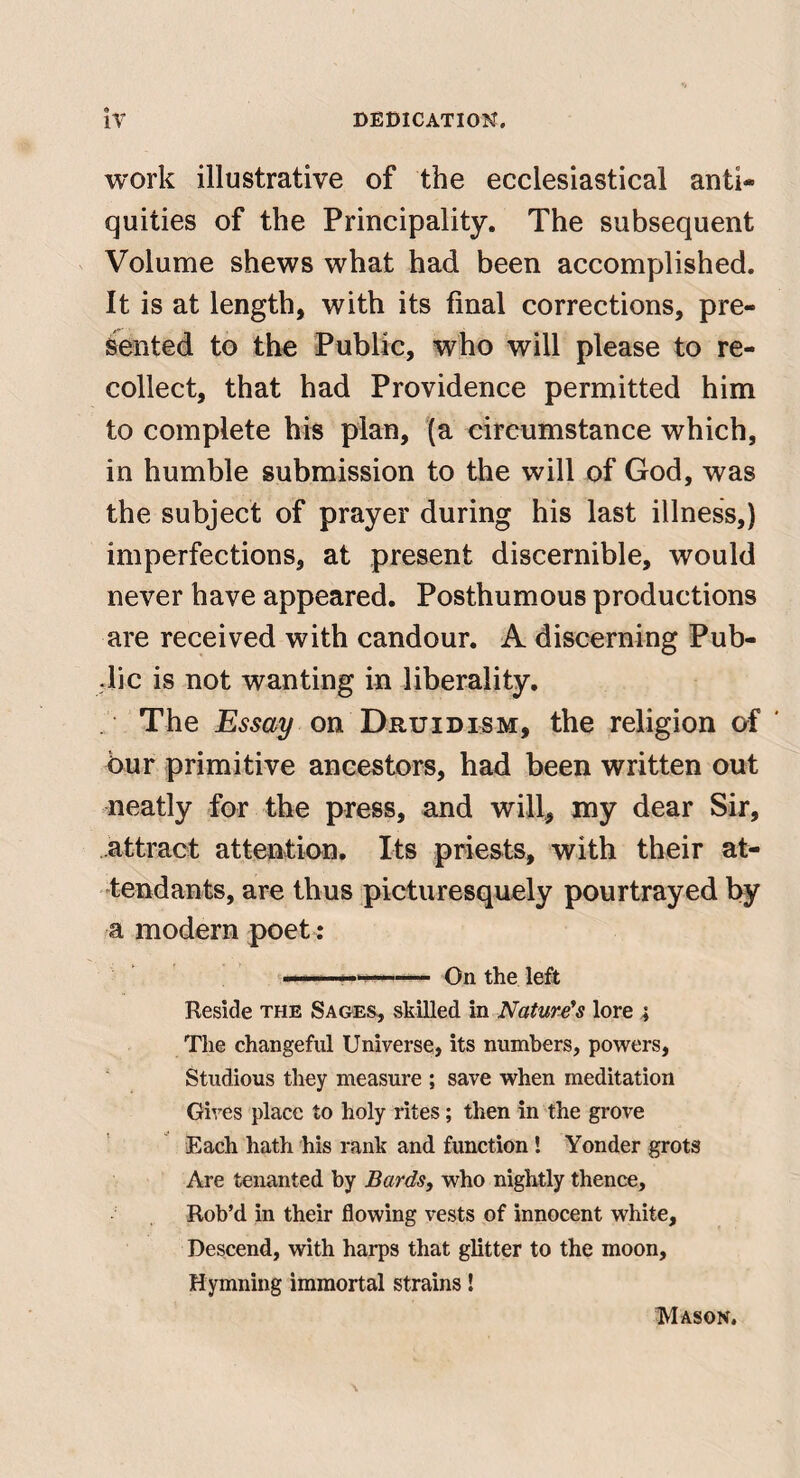work illustrative of the ecclesiastical anti¬ quities of the Principality. The subsequent s Volume shews what had been accomplished. It is at length, with its final corrections, pre¬ sented to the Public, who will please to re¬ collect, that had Providence permitted him to complete his plan, '(a circumstance which, in humble submission to the will of God, was the subject of prayer during his last illness,) imperfections, at present discernible, would never have appeared. Posthumous productions are received with candour. A discerning Pub- dic is not wanting in liberality. The Essay on Druid ism, the religion of ' bur primitive ancestors, had been written out neatly for the press, and will, my dear Sir, attract attention. Its priests, with their at¬ tendants, are thus picturesquely pourtrayed by a modern poet: '^■1 ' : . On the left Reside the Sages, skilled in Nature's lore 4 The changeful Universe, its numbers, powers. Studious they measure ; save when meditation Gives place to holy rites; then in the grove Each hath his rank and function! Yonder grots Are tenanted by Bards, who nightly thence. Rob’d in their flowing vests of innocent white. Descend, with harps that glitter to the moon. Hymning immortal strains! Mason.