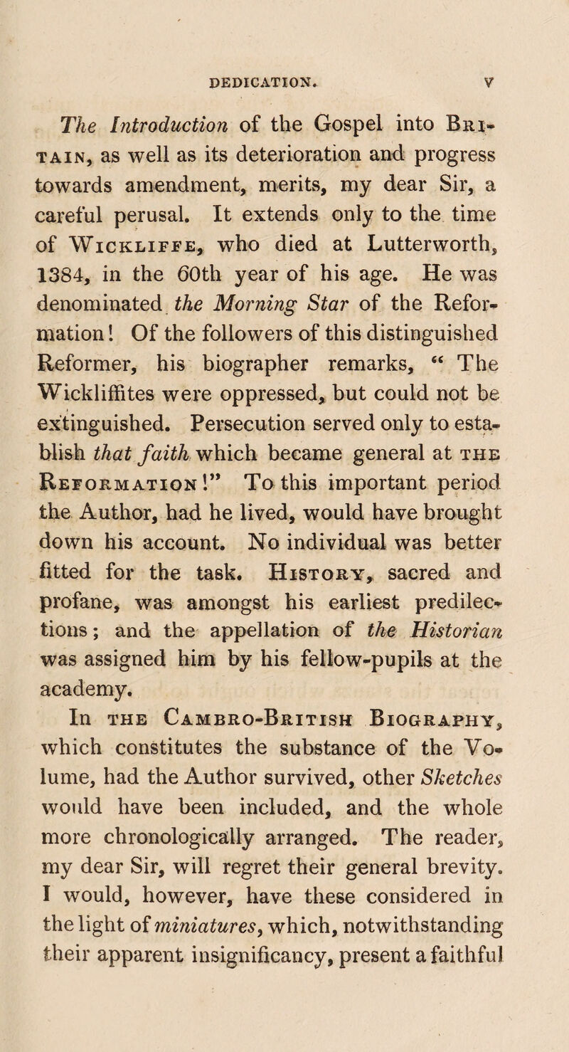 The Introduction of the Gospel into Bri¬ tain, as well as its deterioration and; progress towards amendment, merits, my dear Sir, a careful perusal. It extends only to the time of WicKLiFFE, who died at Lutterworth, 1384, in the 60th year of his age. He was denominated Morning Star of the Refor¬ mation 1 Of the followers of this distinguished Reformer, his biographer remarks, “ The Wickliffites were oppressed, but could not be extinguished. Persecution served only to esta¬ blish that faith which became general at the Reformation r* To this important period the Author, had he lived, would have brought down his account. No individual was better fitted for the task. History, sacred and profane, was amongst his earliest predilec¬ tions ; and the appellation of the Historian was assigned him by his fellow-pupils at the academy. In THE Cambro-British Biography, which constitutes the substance of the Vo¬ lume, had the Author survived, other Sketches would have been included, and the whole more chronologically arranged. The reader, my dear Sir, will regret their general brevity. I would, however, have these considered in the light of miniatures, which, notwithstanding their apparent insignificancy, present a faithful