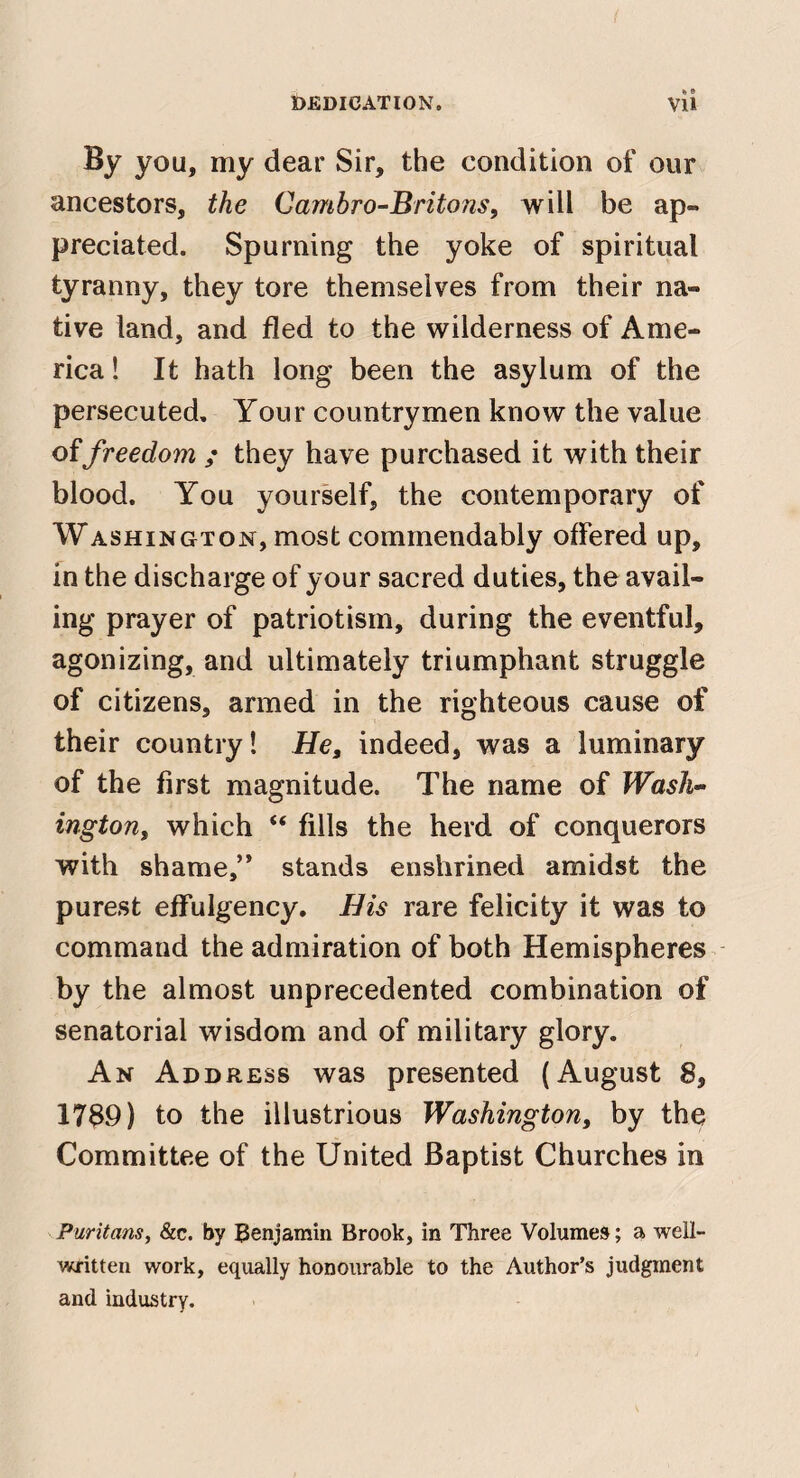 « 9 By you, my dear Sir, the condition of our ancestors, the Cambro-Britons, will be ap¬ preciated. Spurning the yoke of spiritual tyranny, they tore themselves from their na¬ tive land, and fled to the wilderness of Ame¬ rica ! It hath long been the asylum of the persecuted. Your countrymen know the value offreedom ; they have purchased it with their blood. You yourself, the contemporary of Washington, most commendably offered up, m the discharge of your sacred duties, the avail¬ ing prayer of patriotism, during the eventful, agonizing, and ultimately triumphant struggle of citizens, armed in the righteous cause of their country! He, indeed, was a luminary of the first magnitude. The name of Wash¬ ington, which “ fills the herd of conquerors with shame,’* stands enshrined amidst the purest effulgency. His rare felicity it was to command the admiration of both Hemispheres by the almost unprecedented combination of senatorial wisdom and of military glory. An Address was presented (August 8, 1789) to the illustrious Washington, by the Committee of the United Baptist Churches in Puritans, &c. by Benjamin Brook, in Three Volumes; a well- written work, equally honourable to the Author’s judgment and industry.