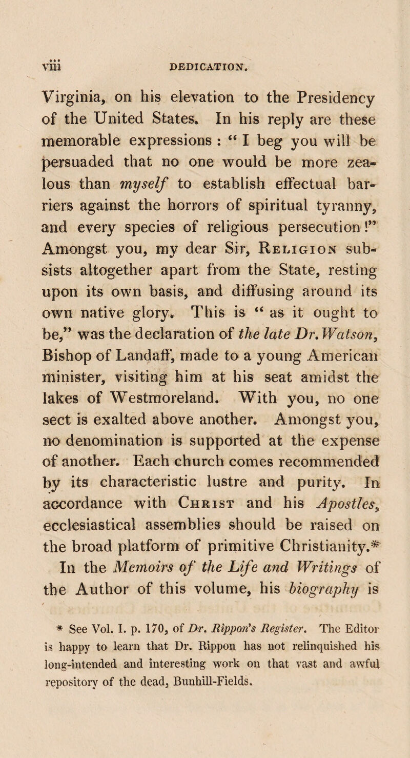 Virginia, on his elevation to the Presidency of the United States. In his reply are these memorable expressions : “ I beg you will be persuaded that no one would be more zea¬ lous than myself to establish effectual bar¬ riers against the horrors of spiritual tyranny, and every species of religious persecution!” x^mongst you, my dear Sir, Religion sub¬ sists altogether apart from the State, resting upon its own basis, and diffusing around its own native glory. This is “ as it ought to be,” was the declaration of the late Dr, Watson, Bishop of Landaff, made to a young American minister, visiting him at his seat amidst the lakes of Westmoreland. With you, no one sect is exalted above another. Amongst you, no denomination is supported at the expense of another. Each church comes recommended by its characteristic lustre and purity. In accordance with Christ and his Apostles, ecclesiastical assemblies should be raised on the broad platform of primitive Christianity.'^ In the Memoirs of the Life and Writings of the Author of this volume, his biography is / * See Vol. I. p. 170, of Dr. Rippmfs Register. The Editor is happy to learn that Dr. Rippon has not relinquished his long-intended and interesting work on that vast and awful repository of the dead, Bunhill-Fields.