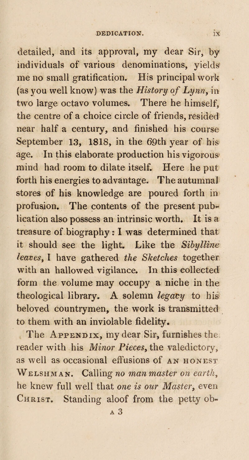 detailed, and its approval, my dear Sir, by individuals of various denominations, yields me no small gratification. His principal work (as you well know) was the History of Lynn, in two large octavo volumes. There he himself, the centre of a choice circle of friends, resided near half a century, and finished his course September 13, 1818, in the b9th year of his age. In this elaborate production his vigorous mind had room to dilate itself. Here he put forth his energies to advantage. The autumnal stores of his knowledge are poured forth in profusion. The contents of the present pub¬ lication also possess an intrinsic worth. It is a treasure of biography: 1 was determined that it should see the light. Like the Sibylline leaves, I have gathered the Sketches together with an hallowed vigilance. In this collected form the volume may occupy a niche in the theological library. A solemn legacy to his beloved countrymen, the work is transmitted to them with an inviolable fidelity. The Appendix, my dear Sir, furnishes the reader with his Minor Pieces, the valedictory, as well as occasional effusions of an honest WELSHM AN. Calling no man master on earth, he knew full well that one is our Master, even Christ. Standing aloof from the petty ob-
