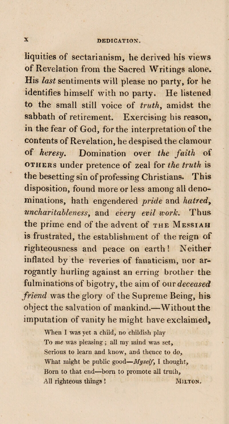 liquities of sectarianism, he derived his views of Revelation from the Sacred Writings alone. His last sentiments will please no party, for he identifies himself with no party. He listened to the small still voice of truths amidst the sabbath of retirement. Exercising bis reason,^ in the fear of God, for the interpretation of the contents of Revelation, he despised the clamour of heresy. Domination over the faith of OTHERS under pretence of zeal for the truth is the besetting sin of professing Christians. This disposition, found more or less among all deno¬ minations, hath engendered pride and hatred^ uncharitableness, and every evil ivork. Thus the prime end of the advent of the Messiah is frustrated, the establishment of the reign of righteousness and peace on earth! Neither inflated by the reveries of fanaticism, nor ar¬ rogantly hurling against an erring brother the fulminations of bigotry, the aim of our deceased friend was the glory of the Supreme Being, his object the salvation of mankind.—Without the imputation of vanity he might have exclaimed. When I was yet a child, no childish play To me was pleasing ; all my mind was set. Serious to learn and know, and thence to do. What might be public good—Myself, I thought. Born to that end—born to promote all truth. All righteous things! Milton.