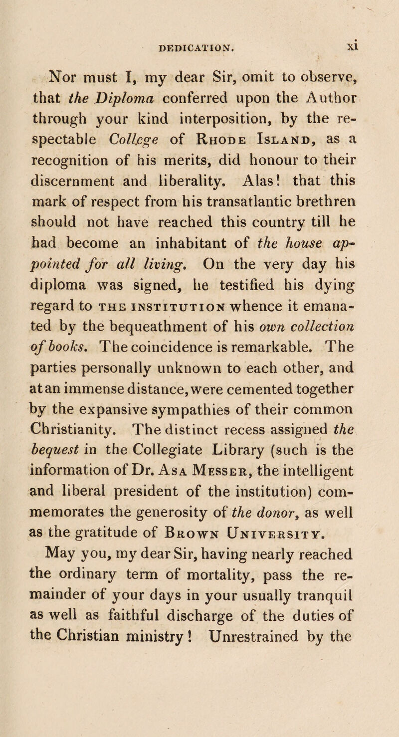 Nor must I, my dear Sir, omit to observe, that the Diploma conferred upon the Author through your kind interposition, by the re¬ spectable College of Rhode Island, as a recognition of his merits, did honour to their discernment and liberality. Alas! that this mark of respect from his transatlantic brethren should not have reached this country till he had become an inhabitant of the house ap^ pointed for all living. On the very day his diploma was signed, he testified his dying regard to the institution whence it emana¬ ted by the bequeathment of his own collection of books. The coincidence is remarkable. The parties personally unknown to each other, and at an immense distance, were cemented together by the expansive sympathies of their common Christianity. The distinct recess assigned the bequest in the Collegiate Library (such is the information of Dr. Asa Messer, the intelligent and liberal president of the institution) com¬ memorates the generosity of the donor, as well as the gratitude of Brown University. May you, my dear Sir, having nearly reached the ordinary term of mortality, pass the re¬ mainder of your days in your usually tranquil as well as faithful discharge of the duties of the Christian ministry ! Unrestrained by the