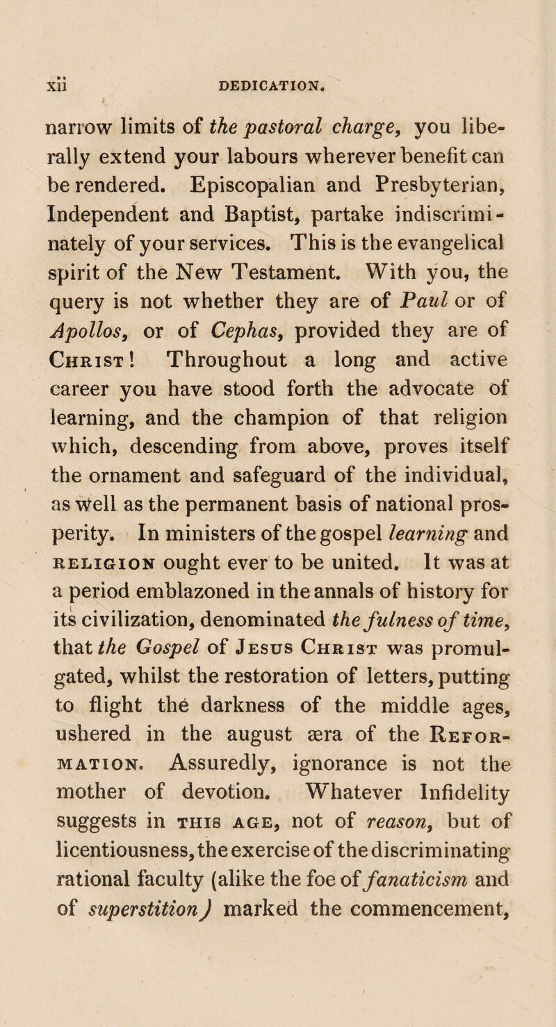 narrow limits of the pastoral charge, you libe¬ rally extend your labours wherever benefit can be rendered. Episcopalian and Presbyterian, Independent and Baptist, partake indiscrimi¬ nately of your services. This is the evangelical spirit of the New Testament. With you, the query is not whether they are of Paul or of Apollos, or of Cephas, provided they are of Christ! Throughout a long and active career you have stood forth the advocate of learning, and the champion of that religion which, descending from above, proves itself the ornament and safeguard of the individual, as well as the permanent basis of national pros¬ perity. In ministers of the gospel learning and RELIGION ought ever to be united. It was at a period emblazoned in the annals of history for its civilization, denominated the fulness of time, that/Ae Gospel of Jesus Christ was promul¬ gated, whilst the restoration of letters, putting to flight the darkness of the middle ages, ushered in the august aera of the Refor¬ mation. Assuredly, ignorance is not the mother of devotion. Whatever Infidelity suggests in this age, not of reason, but of licentiousness, the exercise of the discriminating rational faculty (alike the foe oifanaticism and of superstition) marked the commencement.