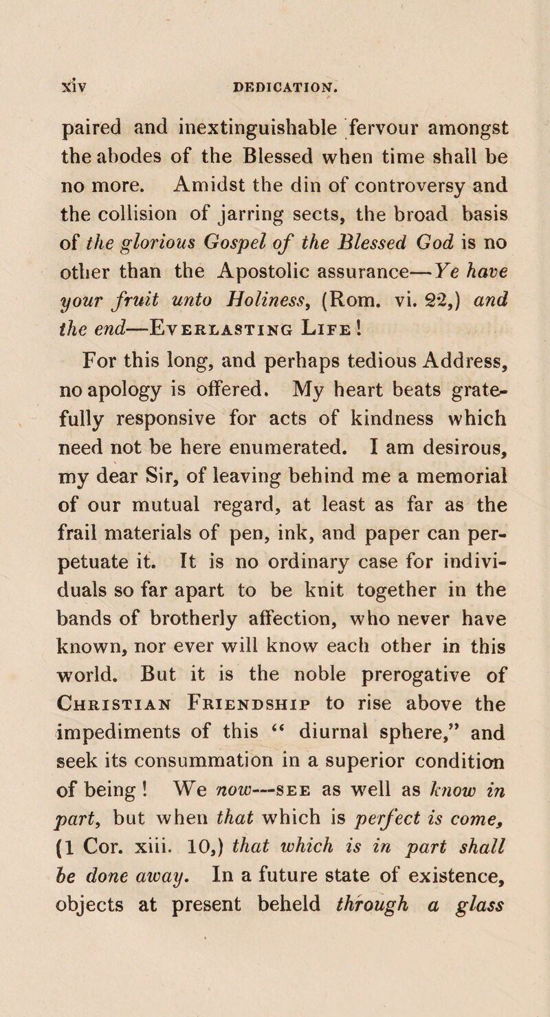 paired and inextinguishable fervour amongst the abodes of the Blessed when time shall be no more. Amidst the din of controversy and the collision of jarring sects, the broad basis of the glorious Gospel of the Blessed God is no other than the Apostolic assurance—Ye have your fruit unto Holiness, (Rom. vi. 2*2,) and the end—Everlasting Life! For this long, and perhaps tedious Address, no apology is offered. My heart beats grate¬ fully responsive for acts of kindness which need not be here enumerated. I am desirous, my dear Sir, of leaving behind me a memorial of our mutual regard, at least as far as the frail materials of pen, ink, and paper can per¬ petuate it. It is no ordinary case for indivi¬ duals so far apart to be knit together in the bands of brotherly affection, who never have known, nor ever will know each other in this world. But it is the noble prerogative of Christian Friendship to rise above the impediments of this “ diurnal sphere,” and seek its consummation in a superior condition of being ! We now—see as well as know in part, but when that which is perfect is come, (1 Cor. xiii. 10,) that which is in part shall he done away. In a future state of existence, objects at present beheld through a glass