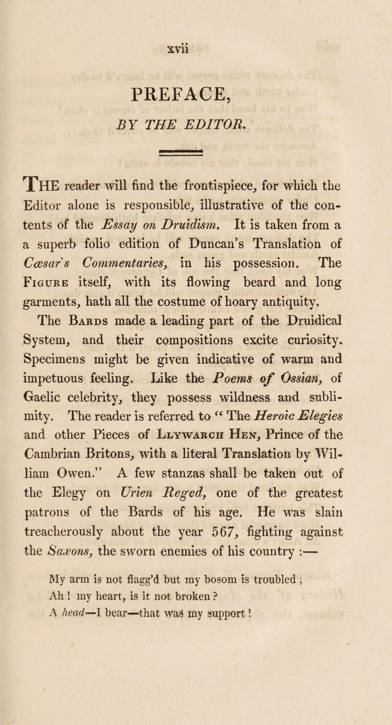 PREFACE, BY THE EDITOR. The reader will find the frontispiece, for which the Editor alone is responsible, illustrative of the con¬ tents of the Essay on Druidism, It is taken from a a superb folio edition of Duncan’s Translation of Caesars Commentaries, in his possession. The Figure itself, with its flowing beard and long garments, hath all the costume of hoary antiquity. The Bards made a leading part of the Druidical System, and their compositions excite curiosity* Specimens might be given indicative of warm and impetuous feeling. Like the Poems of Ossian, of Gaelic celebrity, they possess wildness and subli¬ mity. The reader is referred to The Heroic Elegies and other Pieces of Llywarch Hen, Prince of the Cambrian Britons, with a literal Translation by Wil¬ liam Owen.” A few stanzas shall be taken out of the Elegy on XJrien Reged, one of the greatest patrons of the Bards of his age. He was slain treacherously about the year 567^ fighting against the Saxons, the sworn enemies of his country :— My arm is not flagg’d hut my bosom is troubled; Ah ! my heart, is it not broken ? A head—I bear—that was my support!