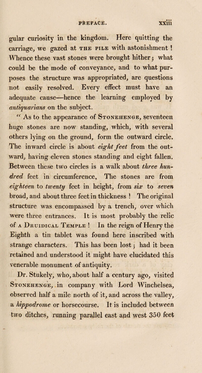 gular curiosity in the kingdom. Here quitting the carriage^ we gazed at the pile with astonishment! Whence these vast stones were brought hither 3 what could be the mode of conveyance, and to what pur¬ poses the structure was appropriated, are questions not easily resolved. Every effect must have an adequate cause—hence the learning employed by antiquarians on the subject. As to the appearance of Stonehenge, seventeen huge stones are now standing, which, with several others lying on the ground, form the outward circle. The inward circle is about eight feet from the out¬ ward, having eleven stones standing and eight fallen. Between these two circles is a walk about three hun^ dred feet in circumference. The stones are from eighteen to twenty feet in height, from six to seven broad, and about three feet in thickness ! The original structure was encompassed by a trench, over which were three entrances. It is most probably the relic of A Druidical Temple ! In the reign of Henry the Eighth a tin tablet was found here inscribed with strange characters. This has been lost 3 had it been retained and understood it might have elucidated this venerable monument of antiquity. Dr. Stukely, who, about half a century ago, visited Stonehenge, .in company with Lord Winchelsea, observed half a mile north of it, and across the valley, a hippodrome or horsecourse. It is included between two ditches, running parallel east and >vest 350 feet