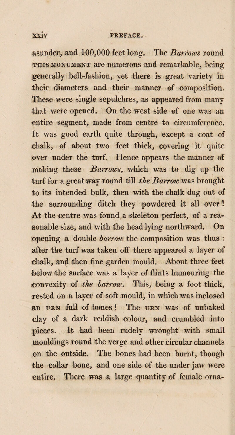 asunder^ and 100^000 feet long. The Barrotvs round THIS MONUMENT ai’O numerous and remarkable, being generally bell-fashion, yet there is great variety in their diameters and their manner o-f composition. These were single sepulchres, as appeared from many that were opened. On the west side of one was an emtire segment, made from centre to circumference. It was good earth quite through, except a coat of chalk, of about two feet thick, covering it quite over under the turf. Hence appears the manner of making these Barrows, which was to dig up the turf for a great way round till the Barrow was brought to its intended bulk, then with the chalk dug out of the surrounding ditch they powdered it all over! At the centre was found a skeleton perfect, of a rea¬ sonable size, and with the head lying northward. On opening a double harrow the composition was thus : after the turf was taken off there appeared a layer of chalk, an^ then fine garden mould. About three feet below the surface was a layer of flints humouring the convexity of the barrotc. This, being a foot thick, rested on a layer of soft mould, in which was inclosed an URN full of bones ! The urn was of unbaked clay of a dark reddish colour, and crumbled into pieces. It had been rudely wrought with small mouldings round the verge and other circular channels on the outside. The bones had been burnt, though the collar bone, and one side of the under jaw were entire. There was a large quantity of female orna-