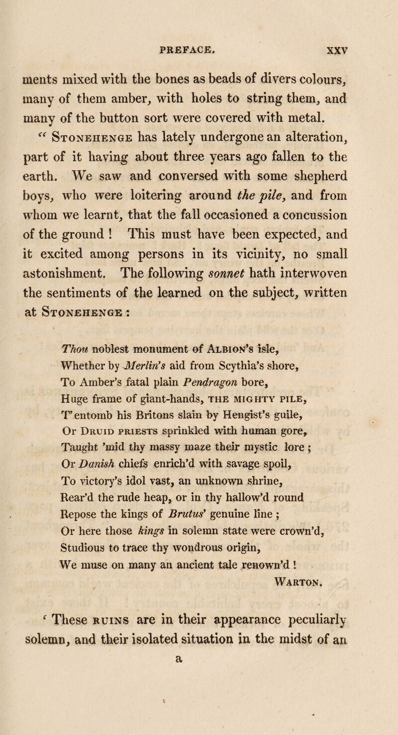 ments mixed with the bones as beads of divers colours, many of them amber, with holes to string them, and many of the button sort were covered with metal. Stonehenge has lately undergone an alteration, part of it having about three years ago fallen to the earth. We saw and conversed with some shepherd boys, who were loitering around the pile, and from whom we learnt, that the fall occasioned a concussion of the ground ! This must have been expected, and it excited among persons in its vicinity, no small astonishment. The following sonnet hath interwoven the sentiments of the learned on the subject, written at Stonehenge : Thou noblest monument of Albion’s isle, Whether by Merlin's aid from Scythia’s shore. To Amber’s fatal plain Pendragon bore, Huge frame of giant-hands, the mighty pile, 'r entomb his Britons slain by Hengist’s guile. Or Druid priests sprinkled with human gore. Taught ’mid thy massy maze their mystic lore ; Or Danish chiefe enrich’d with savage spoil. To victory’s idol vast, an unknown shrine, Rear’d the rude heap, or in thy hallow’d round Repose the kings of Brutus' genuine line ; Or here those kings in solemn state were crown’d. Studious to trace thy wondrous origin. We muse on many an ancient tale renown’d I Warton. ^ These ruins are in their appearance peculiarly solemn, and their isolated situation in the midst of an a \