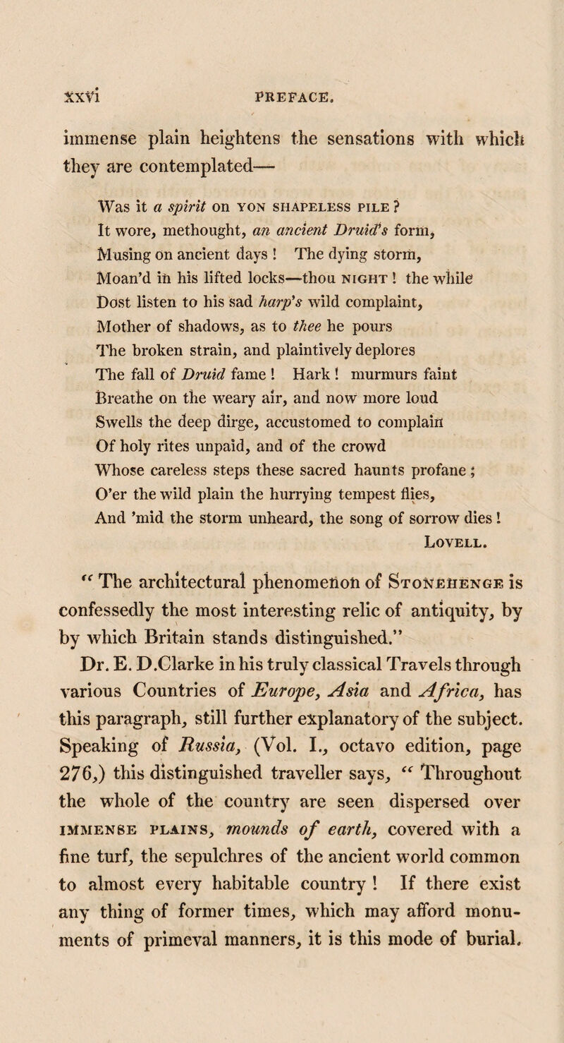 immense plain heightens the sensations with which they are contemplated— Was it a spirit on yon shapeless pile ? It wore, methought, an ancient Druid’s form, M using on ancient days ! The dying storm. Moan’d in his lifted locks—thou night ! the while Dost listen to his sad harp’s wild complaint. Mother of shadow's, as to thee he pours The broken strain, and plaintively deplores Tlie fall of Druid fame ! Hark ! murmurs faint Breathe on the weary air, and now more loud Swells the deep dirge, accustomed to complain Of holy rites unpaid, and of the crowd Whose careless steps these sacred haunts profane; O’er the wild plain the hurrying tempest flies. And ’mid the storm unheard, the song of sorrow' dies! Lovell. The architectural phenomelioti of Stonehenge is confessedly the most interesting relic of antiquity, by by which Britain stands distinguished.” Dr. E. D.Clarke in his truly classical Travels through various Countries of Europe, Asia and Africa, has this paragraph, still further explanatory of the subject. Speaking of Russia, (Vol. I., octavo edition, page 276,) this distinguished traveller says, Throughout the whole of the country are seen dispersed over IMMENSE PLAINS, mounds of earth, covered with a fine turf, the sepulchres of the ancient world common to almost every habitable country 1 If there exist any thing of former times, which may afford monu¬ ments of primeval manners, it is this mode of burial.