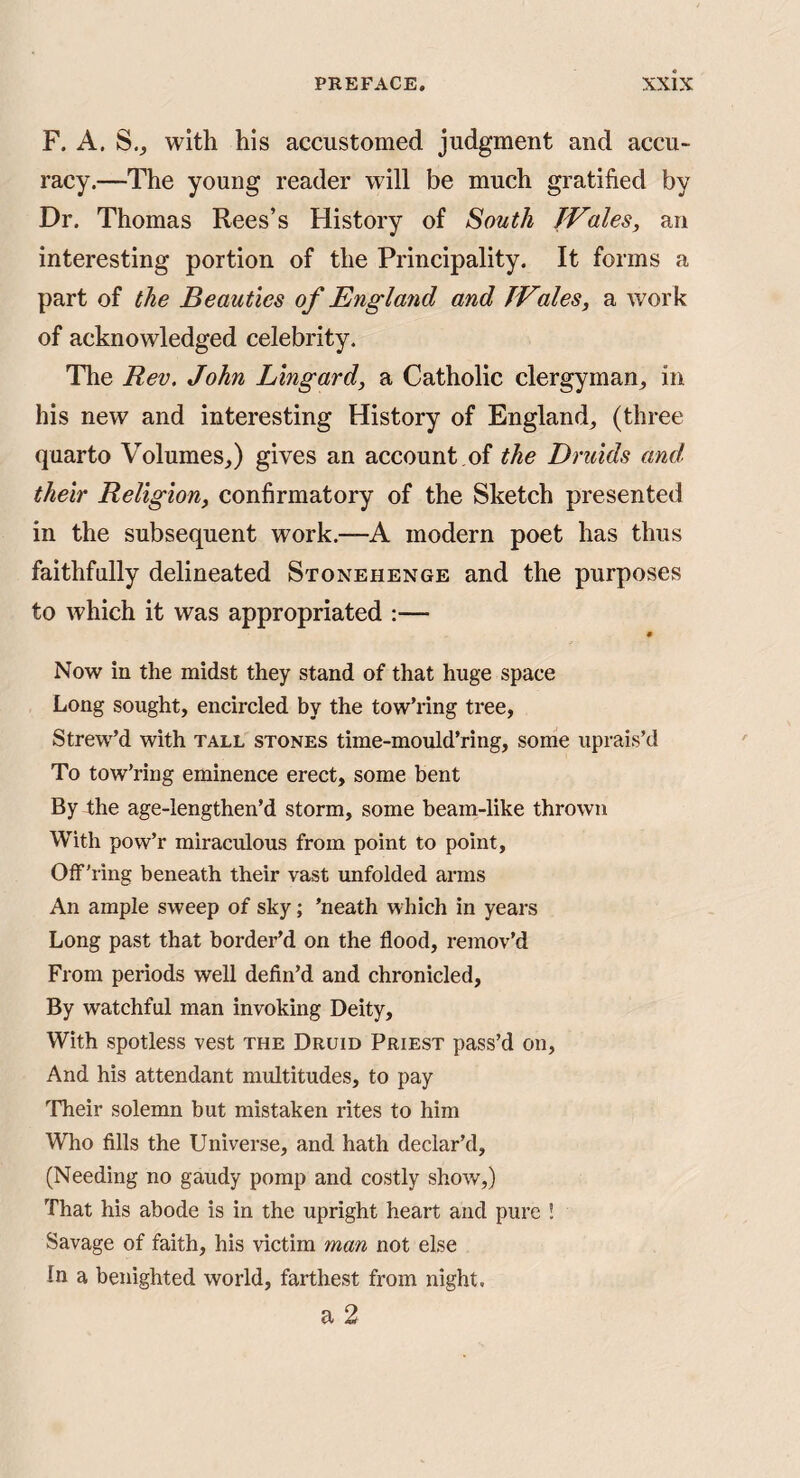 F. A. S., with his accustomed judgment and accu¬ racy.—The young reader will be much gratified by Dr. Thomas Rees’s History of South JVales, an interesting portion of the Principality. It forms a part of the Beauties of England and TVlies, a work of acknowledged celebrity. The Rev. John Lingard, a Catholic clergyman^ in his new and interesting History of England, (three quarto Volumes,) gives an account .of the Druids and. their Religion, confirmatory of the Sketch presented in the subsequent work.—A modern poet has thus faithfully delineated Stonehenge and the purposes to which it was appropriated :— Now in the midst they stand of that huge space Long sought, encircled by the tow’ring tree, Strew’d with tall stones time-mould’ring, some uprais’d To tow’ring eminence erect, some bent By the age-lengthen’d storm, some beam-like thrown With pow’r miraculous from point to point, Olf’ring beneath their vast unfolded arms An ample sweep of sky; ’neath which in years Long past that border’d on the flood, remov’d From periods well defin’d and chronicled. By watchful man invoking Deity, With spotless vest the Druid Priest pass’d on. And his attendant multitudes, to pay ’fheir solemn but mistaken rites to him Who fills the Universe, and hath declar’d, (Needing no gaudy pomp and costly show,) That his abode is in the upright heart and pure ! Savage of faith, his victim man not else In a benighted world, farthest from night. a 2