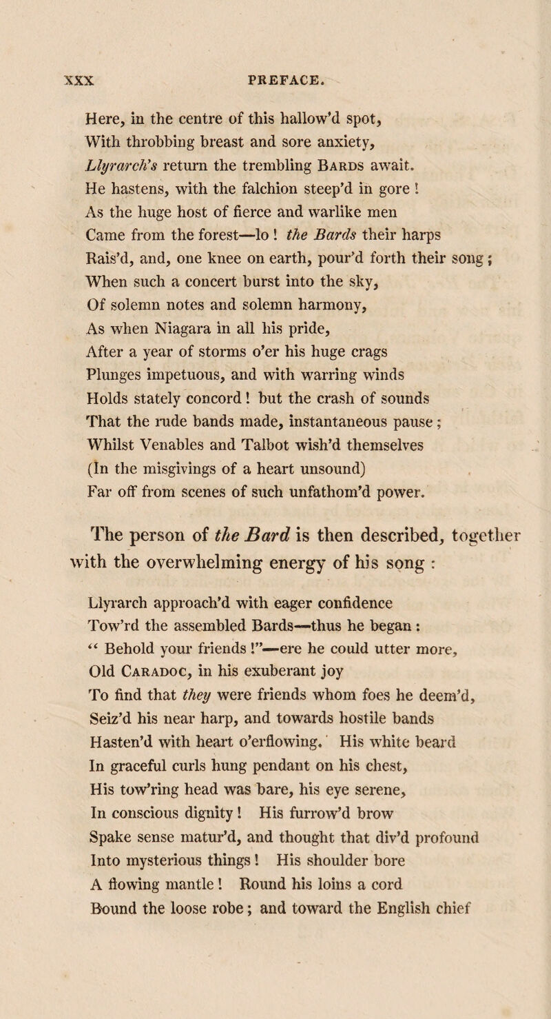 Here, in the centre of this hallow’d spot, With throbbing breast and sore anxiety, Llyrarch’s return the trembling Bards await. He hastens, with the falchion steep’d in gore I As the huge host of fierce and warlike men Came from the forest—lo ! the Bards their harps Rais’d, and, one knee on earth, pour’d forth their song; When such a concert burst into the sky. Of solemn notes and solemn harmony. As when Niagara in all his pride. After a year of storms o’er his huge crags Plunges impetuous, and with warring winds Holds stately concord! but the crash of sounds That the rade bands made, instantaneous pause; Whilst Venables and Talbot wish’d themselves (In the misgivings of a heart unsound) Far off from scenes of such unfathom’d power. The person of the Bard is then described, together with the overwhelming energy of his song : Llyi’arch approach’d with eager confidence Tow’rd the assembled Bards—thus he began : “ Behold your friends !”—-ere he could utter more. Old Caradoc, in his exuberant joy To find that they were friends whom foes he deem’d. Seiz’d his near harp, and towards hostile bands Hasten’d with heart o’erflowing.' His white beard In graceful curls hung pendant on his chest. His tow’ring head was bare, his eye serene. In conscious dignity! His furrow’d brow Spake sense matur’d, and thought that div’d profound Into mysterious things ! His shoulder bore A flowing mantle! Round his loins a cord Bound the loose robe; and toward the English chief