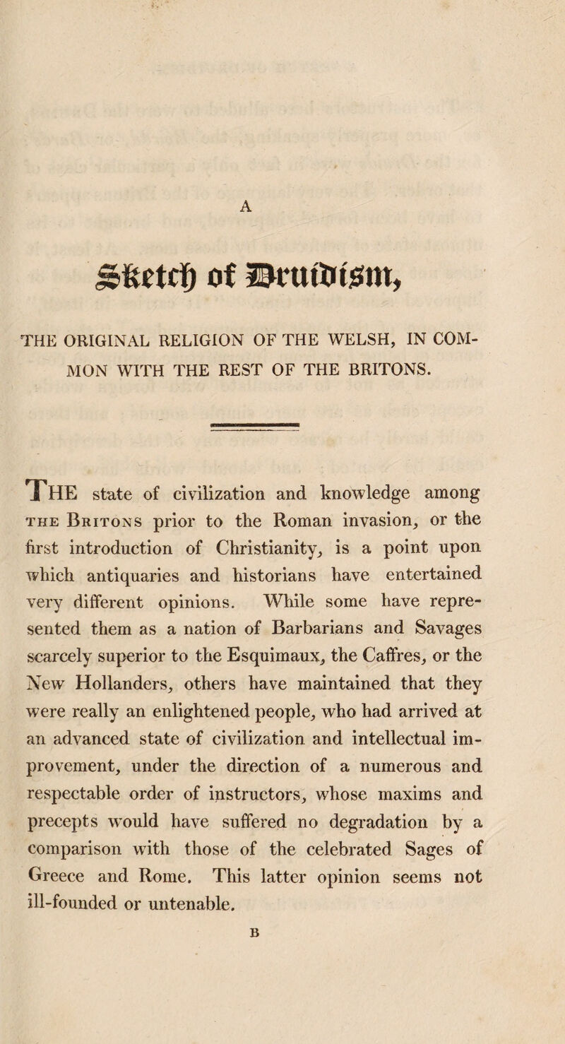 A Of THE ORIGINAL RELIGION OF THE WELSH, IN COM¬ MON WITH THE REST OF THE BRITONS. The state of civilization and knowledge among THE Britons prior to the Roman invasion, or the first introduction of Christianity, is a point upon which antiquaries and historians have entertained very different opinions. While some have repre¬ sented them as a nation of Barbarians and Savages scarcely superior to the Esquimaux, the Caflfres, or the New Hollanders, others have maintained that they were really an enlightened people, who had arrived at an advanced state of civilization and intellectual im¬ provement, under the direction of a numerous and respectable order of instructors, whose maxims and precepts w’ould have suffered no degradation by a comparison with those of the celebrated Sages of Greece and Rome. This latter opinion seems not ill-founded or untenable. B