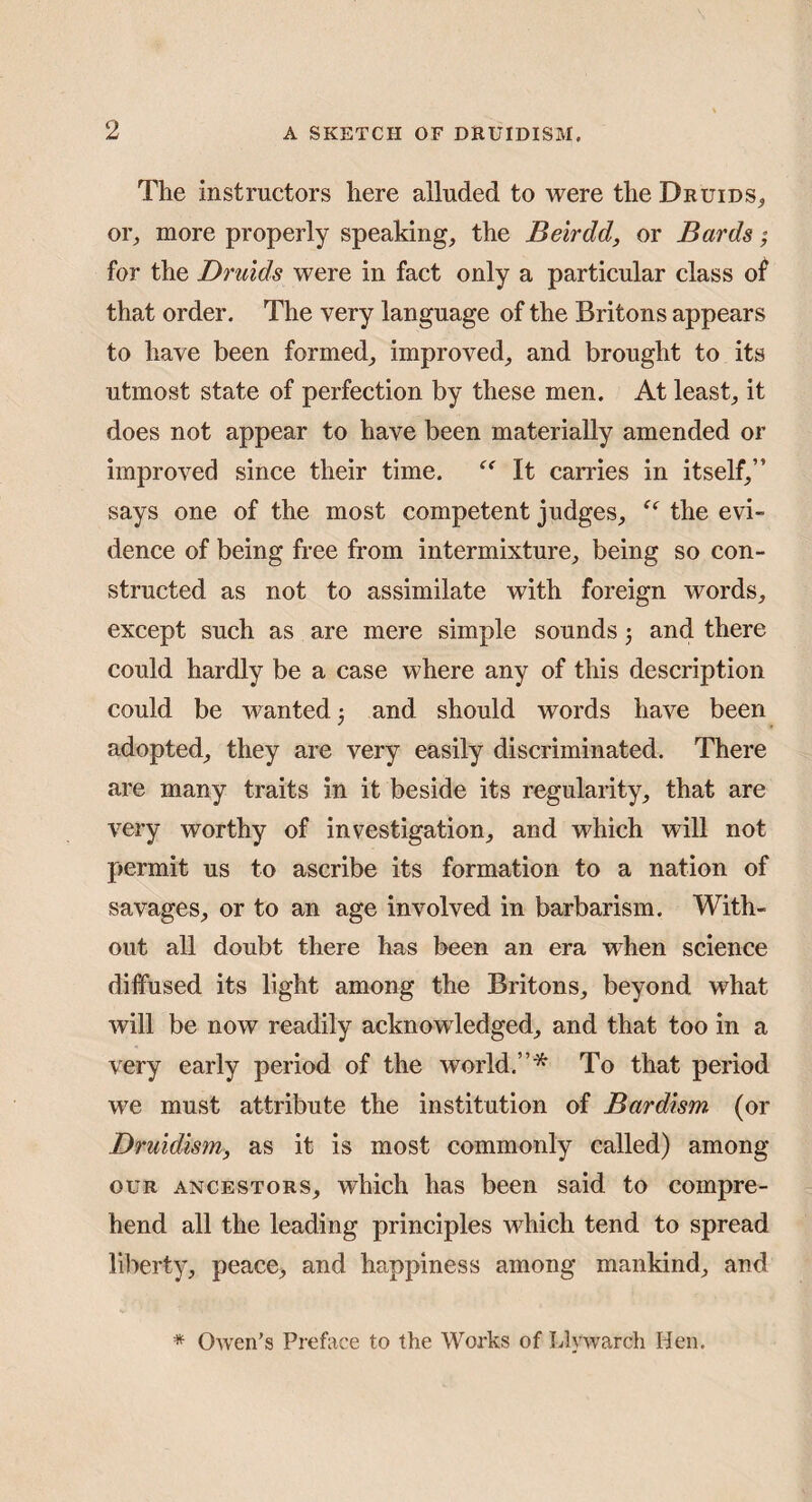 The instructors here alluded to were the Druids, or, more properly speaking, the Beirdd, or Bards; for the Druids were in fact only a particular class of that order. The very language of the Britons appears to have been formed, improved, and brought to its utmost state of perfection by these men. At least, it does not appear to have been materially amended or improved since their time. It carries in itself,” says one of the most competent judges, the evi¬ dence of being free from intermixture, being so con¬ structed as not to assimilate with foreign words, except such as are mere simple sounds j and there could hardly be a case where any of this description could be wanted •, and should words have been adopted, they are very easily discriminated. There are many traits in it beside its regularity, that are very worthy of investigation, and which will not permit us to ascribe its formation to a nation of savages, or to an age involved in barbarism. With¬ out all doubt there has been an era when science diffused its light among the Britons, beyond what will be now readily acknowledged, and that too in a very early period of the world.”* To that period we must attribute the institution of Bardism (or Druidism, as it is most commonly called) among OUR ANCESTORS, which has been said to compre¬ hend all the leading principles which tend to spread liberty, peace, and happiness among mankind, and * Owen’s Preface to the Works of Llywarch Hen.