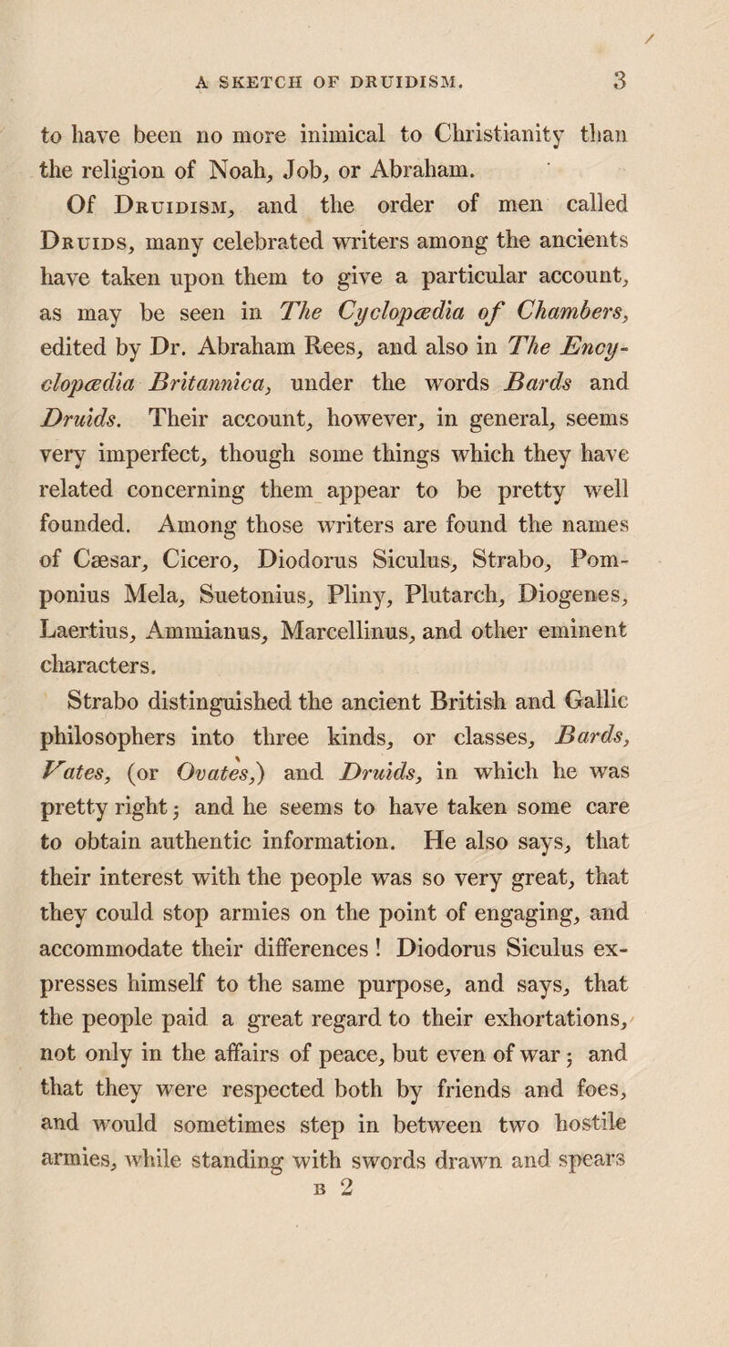 to have been no more inimical to Christianity than the religion of Noah^ Job, or Abraham. Of Druidism, and the order of men called Druids, many celebrated witers among the ancients have taken upon them to give a particular account, as may be seen in The Cyclopcedia of Chambers^ edited by Dr. Abraham Rees, and also in The Ency- clopcedia Britannica, under the words Bards and Druids. Their account, however, in general, seems very imperfect, though some things which they have related concerning them appear to be pretty well founded. Among those w'riters are found the names of Caesar, Cicero, Diodorus Siculus, Strabo, Pom- ponius Mela, Suetonius, Pliny, Plutarch, Diogenes, Laertius, Ammianus, Marcellinus, and other eminent characters. Strabo distinguished the ancient British and Gallic philosophers into three kinds, or classes, Bards, Vates, (or Ovates,) and Druids, in which he was pretty right and he seems to have taken some care to obtain authentic information. He also says, that their interest with the people was so very great, that they could stop armies on the point of engaging, and accommodate their differences ! Diodorus Siculus ex¬ presses himself to the same purpose, and says, that the people paid a great regard to their exhortations, not only in the affairs of peace, but even of war j and that they were respected both by friends and foes, and would sometimes step in between two hostile armies, while standing with swords drawn and spears B 2