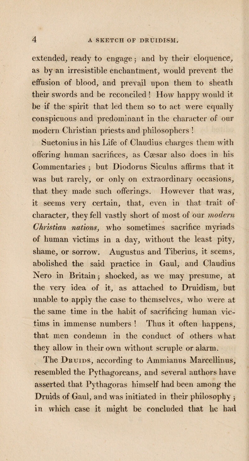 extended^ ready to engage 5 and by their eloquence^ as by an irresistible enchantment, would prevent the effusion of blood, and prevail upon them to sheath their swords and be reconciled ! How happy would it be if the spirit that led them so to act were equally conspicuous and predominant in the character of our modern Christian priests and philosophers ! Suetonius in his Life of Claudius charges them with offering human sacrifices, as Caesar also does in his Commentaries j but Diodorus Siculus affirms that it was but rarely, or only on extraordinary occasions, that they made such offerings. However that was, it seems very certain, that, even in that trait of character, they fell vastly short of most of our modern * Christian nations, who sometimes sacrifice myriads of human victims in a day, without the least pity, shame, or sorrow. Augustus and Tiberius, it seems, abolished the said practice in Gaul, and Claudius Nero in Britain^ shocked, as we may presume, at the very idea of it, as attached to Druidism, but unable to apply the case to themselves, who were at the same time in the habit of sacrificing human vic¬ tims in immense numbers ! Thus it often happens, that men condemn in the conduct of others what they allow in their own without scruple or alarm. The Druids, according to Ammianus Marcellinus, resembled the Pythagoreans, and several authors have asserted that Pythagoras himself had been among the Druids of Gaul, and was initiated in their philosophy j in which case it might be concluded that he had