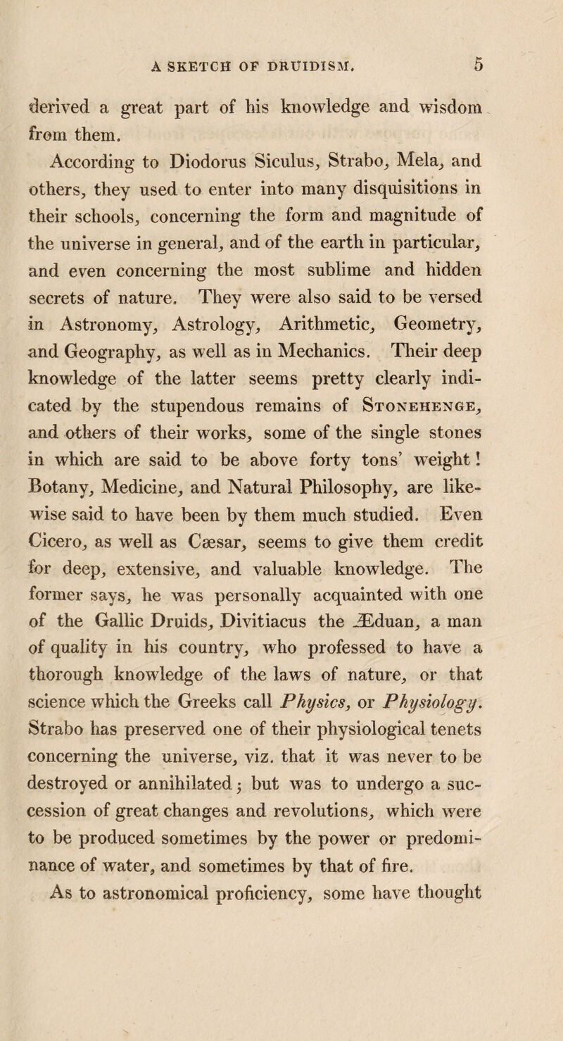 derived a great part of his knowledge and wisdom from them. According to Diodorus Siculus, Strabo, Mela, and others, they used to enter into many disquisitions in their schools, concerning the form and magnitude of the universe in general, and of the earth in particular, and even concerning the most sublime and hidden secrets of nature. They were also said to be versed in Astronomy, Astrology, Arithmetic, Geometry, and Geography, as well as in Mechanics. Their deep knowledge of the latter seems pretty clearly indi¬ cated by the stupendous remains of Stonehenge, and others of their works, some of the single stones in which are said to be above forty tons’ weight! Botany, Medicine, and Natural Philosophy, are like¬ wise said to have been by them much studied. Even Cicero, as well as Caesar, seems to give them credit for deep, extensive, and valuable knowledge. The former says, he was personally acquainted with one of the Gallic Druids, Divitiacus the JEduan, a man of quality in his country, who professed to have a thorough knowledge of the laws of nature, or that science which the Greeks call Physics, or Physiology. Strabo has preserved one of their physiological tenets concerning the universe, viz. that it was never to be destroyed or annihilated 5 but was to undergo a suc¬ cession of great changes and revolutions, which were to be produced sometimes by the power or predomi¬ nance of water, and sometimes by that of fire. As to astronomical proficiency, some have thought