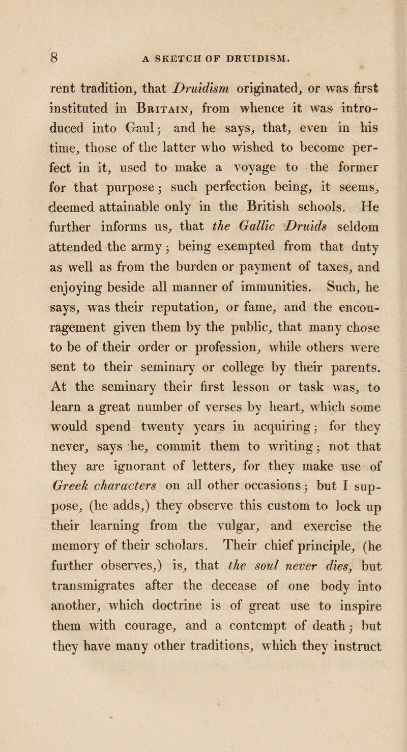 rent tradition, that Dmidism originated, or was hrst instituted in Britain, from whence it was intro¬ duced into Gaul j and he says, that, even in his time, those of the latter who wished to become per¬ fect in it, used to make a voyage to the former for that purpose j such perfection being, it seems, deemed attainable only in the British schools. He further informs us, that the Gallic Druids seldom attended the army 3 being exempted from that duty as well as from the burden or payment of taxes, and enjoying beside all manner of immunities. Such, he says, was their reputation, or fame, and the encou¬ ragement given them by the public, that many chose to be of their order or profession, while others were sent to their seminary or college by their parents. At the seminary their first lesson or task was, to learn a great number of verses by heart, w^hich some would spend twenty years in acquiring 3 for they never, says he, commit them to writing 3 not that they are ignorant of letters, for they make use of Greek characters on all other occasions 3 but I sup¬ pose, (he adds,) they observe this custom to lock up their learning from the vulgar, and exercise the memory of their scholars. Their chief principle, (he further observes,) is, that the soul never dies, but transmigrates after the decease of one body into another, which doctrine is of great use to inspire them with courage, and a contempt of death 3 but they have many other traditions, which they instruct