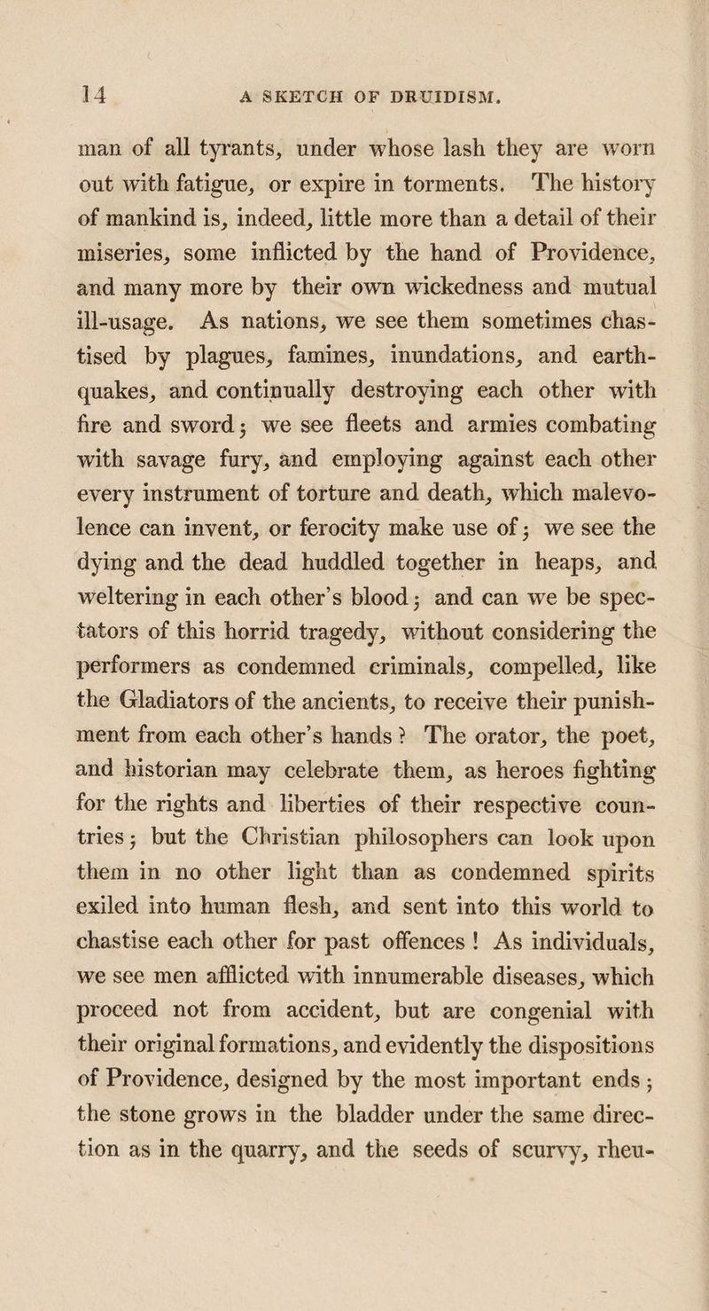 man of all tyi’ants, under whose lash they are worn out with fatigue, or expire in torments. The history of mankind is, indeed, little more than a detail of their miseries, some inflicted by the hand of Providence, and many more by their own wickedness and mutual ill-usage. As nations, we see them sometimes chas¬ tised by plagues, famines, inundations, and earth¬ quakes, and continually destroying each other with fire and sword 3 we see fleets and armies combating with savage fury, and employing against each other every instrument of torture and death, which malevo¬ lence can invent, or ferocity make use of 3 we see the dying and the dead huddled together in heaps, and weltering in each other’s blood 3 and can w'e be spec¬ tators of this horrid tragedy, without considering the performers as condemned criminals, compelled, like the Gladiators of the ancients, to receive their punish¬ ment from each other’s hands ? The orator, the poet, and historian may celebrate them, as heroes fighting for the rights and liberties of their respective coun¬ tries 3 but the Christian philosophers can look upon them in no other light than as condemned spirits exiled into human flesh, and sent into this world to chastise each other for past offences ! As individuals, we see men afflicted with innumerable diseases, which proceed not from accident, but are congenial with their original formations, and evidently the dispositions of Providence, designed by the most important ends 3 the stone grows in the bladder under the same direc¬ tion as in the quarry, and the seeds of scurvy, rheu-
