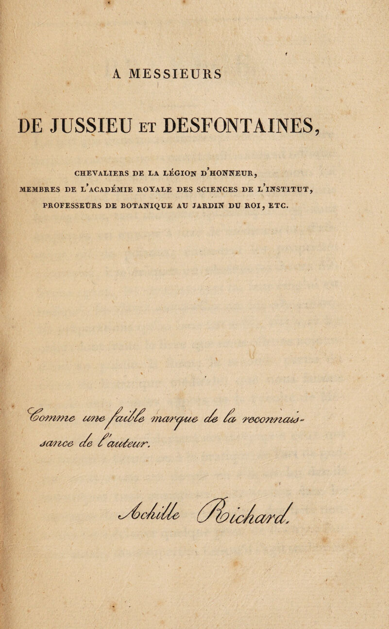 A MESSIEURS I DE JUSSIEU ET DESFONTAINES CHEVALIERS DE LA LÉGION d’hONNEUR, MEMBRES DE l’aCADÉMIE ROYALE DES SCIENCES DE l’iNSTITUT, PROFESSEURS DE BOTANIQUE AU JARDIN DU ROI, ETC. a> '9^éCQm9auf‘ ja?tce ae cucét ea^.