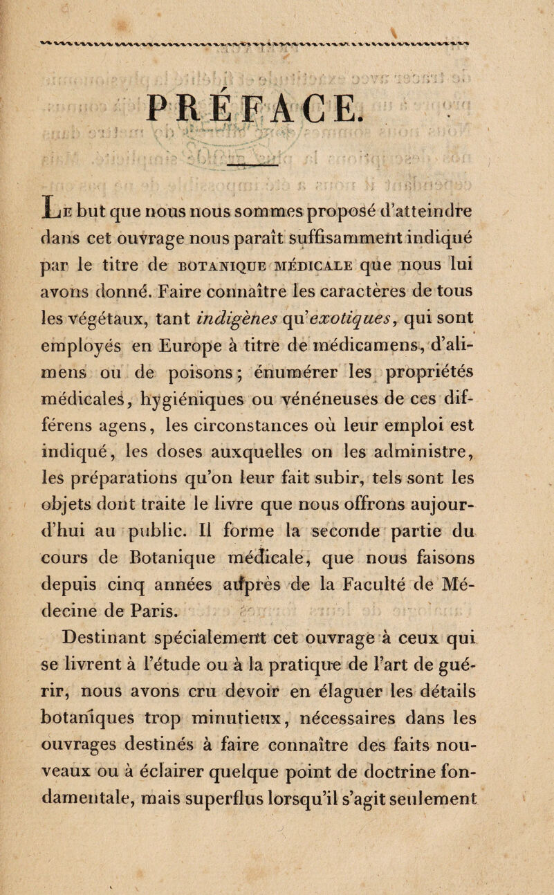 >V^. %. ^ ■%. PRÉFACE. (I>* T JE but que nous nous sommes proposé d’atteindre dans cet ouvrage nous parait suffisammeiit indiqué par le titre de botanique médicale que nous lui avons donné. Faire connaître les caractères de tous les végétaux, tant indigènes ç\i\ exotiques, qui sont employés en Europe à titre de médicamens, d’ali- mens ou de poisons ; énuraérer les propriétés médicales, hygiéniques ou vénéneuses de ces dif- férens agens, les circonstances où leur emploi est indiqué, les doses auxquelles on les administre, les préparations qu’on leur fait subir, tels sont les objets dont traite le livre que nous offrons aujour¬ d’hui au public. Il forme la seconde partie du cours de Botanique médicale, que nous faisons depuis cinq années atfprès de la Faculté de Mé¬ decine de Paris. Destinant spécialement cet ouvrage à ceux qui se livrent à l’étude ou à la pratique de Fart de gué¬ rir, nous avons cru devoir en élaguer les détails botaniques trop minutieux, nécessaires dans les ouvrages destinés à faire connaître des faits nou¬ veaux ou à éclairer quelque point de doctrine fon¬ damentale, mais superflus lorsqu’il s’agit seulement