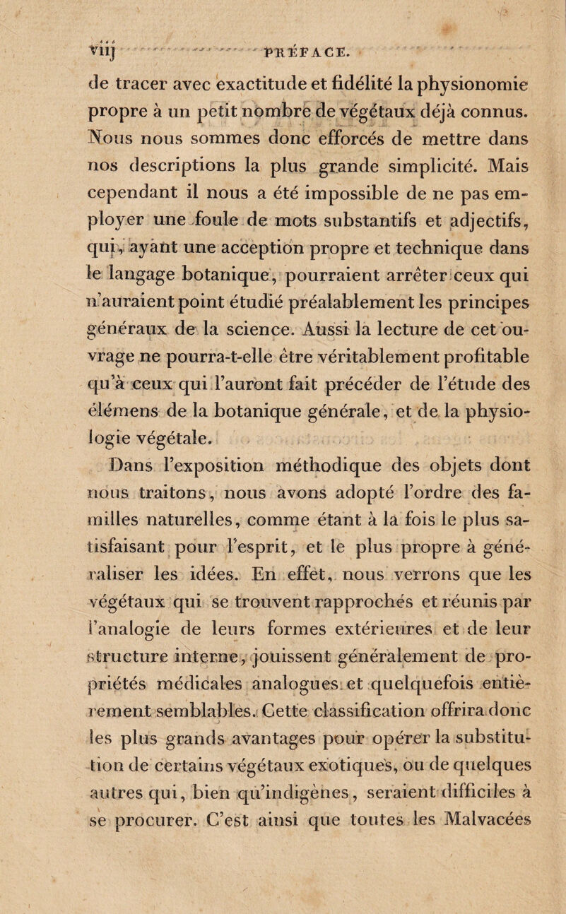 tiij - iiit:ÉFACE. de tracer avec exactitude et fidélité la physionomie propre à un petit nombrë de végétaux déjà connus. Wous nous sommes donc efforcés de mettre dans nos descriptions la plus grande simplicité. Mais cependant il nous a été impossible de ne pas em¬ ployer une foule de mots substantifs et adjectifs, qujv ayant une acception propre et technique dans le langage botanique, pourraient arrêter ceux qui n’auraient point étudié préalablement les principes généraux de la science. Aussi la lecture de cet ou¬ vrage ne pourra-t-elle être véritablement profitable qu’à ceux qui l’auront fait précéder de l’étude des élémens de la botanique générale, et de la physio¬ logie végétale. Dans l’exposition méthodique des objets dont nous traitons, nous avons adopté l’ordre des fa¬ milles naturelles, comme étant à la fois le plus sa¬ tisfaisant pour l’esprit, et le plus propre à géné¬ raliser les idées. En effet, nous verrons que les végétaux qui se trouvent rapprochés et réunis par l’analogie de leurs formes extérieures et de leur structure interne, jouissent généralement de pro¬ priétés médicales analogues et quelquefois entiè¬ rement semblables. Cette classification offrira donc les plus grands avantages pour opérer la substitu¬ tion de certains végétaux exotiques, ou de quelques autres qui, bien qu’indigènes, seraient difficiles à se procurer. C’est ainsi que toutes les Malvacées