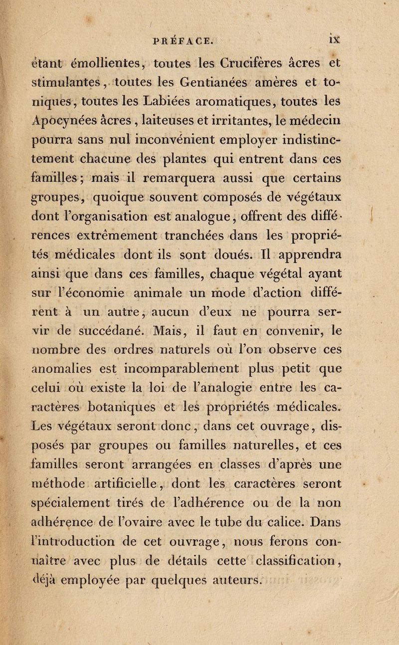 étant émollientes, toutes les Crucifères âcres et stimulantes, toutes les Gentianées amères et to¬ niques, toutes les Labiées aromatiques, toutes les Apocynées âcres , laiteuses et irritantes, le médecin pourra sans nul inconvénient employer indistinc¬ tement chacune des plantes qui entrent dans ces familles ; mais il remarquera aussi que certains groupes, quoique souvent composés de végétaux dont l’organisation est analogue, offrent des diffé • rences extrêmement tranchées dans les proprié¬ tés médicales dont ils sont doués. Il apprendra ainsi que dans ces familles, chaque végétal ayant sur l’économie animale un mode d’action diffé¬ rent à un autre, aucun d’eux ne pourra ser¬ vir de succédané. Mais, il faut en convenir, le nombre des ordres naturels où l’on observe ces anomalies est incomparablement plus petit que celui où existe la loi de l’analogie entre les ca¬ ractères botaniques et les propriétés médicales. Les végétaux seront donc, dans cet ouvrage, dis¬ posés par groupes ou familles naturelles, et ces familles seront arrangées en classes d’après une méthode artificielle, dont les caractères seront spécialement tirés de l’adhérence ou de la non adhérence' de l’ovaire avec le tube du calice. Dans l’introduction de cet ouvrage, nous ferons con¬ naître avec plus de détails cette classification, déjà employée par quelques auteurs.