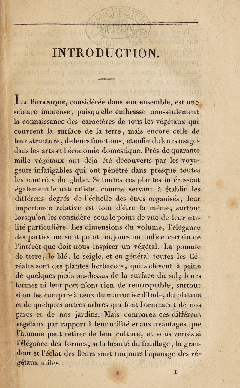 INTRODUCTION. La Botanique, considérée dans son ensemble, est une science immense, puisqu’elle embrasse non-seulement la connaissance des caractères de tous les végétaux qui couvrent la surface de la terre, mais encore celle de leur structure, de leurs fonctions, et enfin de leurs usages dans les arts et l’économie domestique. Près de quarante mille végétaux ont déjà été découverts par les voya¬ geurs infatigables qui ont pénétré dans presque toutes les contrées du globe. Si toutes ces plantes intéressent également le naturaliste, comme servant à établir les différens degrés de l’échelle des êtres organisés, leur importance relative est loin d’être la même, surtout lorsqu’on les considère sous le point de vue de leur uti¬ lité particulière. Les dimensions du volume, l’élégance des parties ne sont point toujours un indice certain de l’intérêt que doit nous inspirer un végétal. La pomme de terre, le blé, le seigle, et en général toutes les Cé¬ réales sont des plantes herbacées, qui s’élèvent à peine de quelques pieds au-dessus de la surface du sol ; leurs formes ni leur port n’ont rien de remarquable, surtout si on les compare à ceux du marronier d’Iiide, du platane et de quelques autres arbres qui font l’ornement de nos parcs et de nos jardins. Mais comparez ces différens végétaux par rapport à leur utilité et aux avantages que l’homme peut retirer de leur culture, et vous verrez si l’élégance des formes, si la beauté du feuillage , la gran¬ deur et l’éclat des fleurs sont toujours l’apanage des vé¬ gétaux utiles.