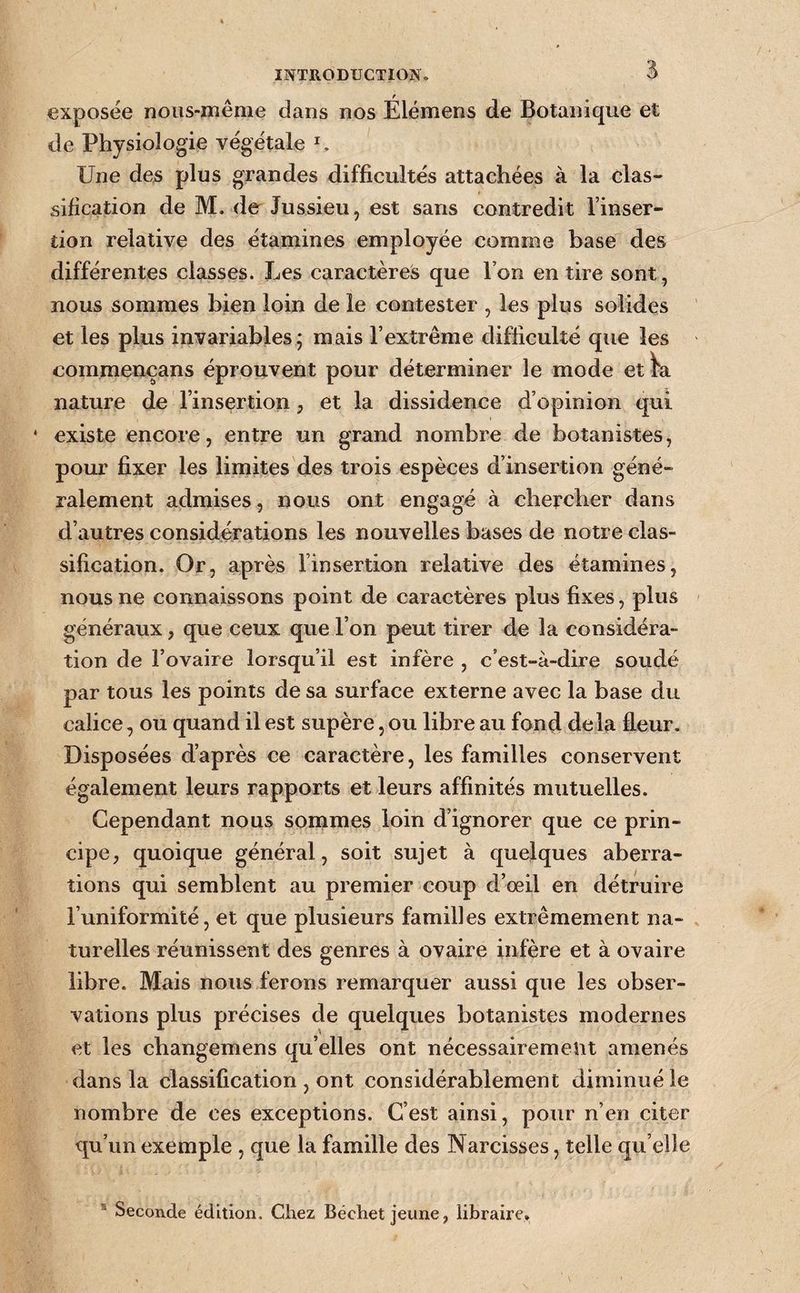 exposée noiis-même dans nos Elémens de Botanique et de Physiologie végétale Une des plus grandes difficultés attachées à la clas¬ sification de M. de Jussieu, est sans contredit l’inser¬ tion relative des étamines employée comme base des différentes classes. IjCs caractères que l’on en tire sont, nous sommes bien loin de le contester , les plus solides et les plus invariables 5 mais l’extrême difficulté que les commencans éprouvent pour déterminer le mode etW nature de l’insertion, et la dissidence d’opinion qui * existe encore, entre un grand nombre de botanistes, pour fixer les limites des trois espèces d’insertion géné¬ ralement admises, nous ont engagé à chercher dans d’autres considérations les nouvelles bases de notre clas¬ sification. Or, après l’insertion relative des étamines, nous ne connaissons point de caractères plus fixes, plus généraux, que ceux que l’on peut tirer de la considéra¬ tion de l’ovaire lorsqu’il est infère , c’est-à-dire soudé par tous les points de sa surface externe avec la base du calice, ou quand il est supère, ou libre au fond delà fleur. Disposées d’après ce caractère, les familles conservent également leurs rapports et leurs affinités mutuelles. Cependant nous sonimes loin d’ignorer que ce prin¬ cipe, quoique général, soit sujet à quelques aberra¬ tions qui semblent au premier coup d’œil en détruire l’uniformité, et que plusieurs familles extrêmement na¬ turelles réunissent des genres à ovaire infère et à ovaire libre. Mais nous ferons remarquer aussi que les obser¬ vations plus précises de quelques botanistes modernes et les changemens qu’elles ont nécessairement amenés dans la classification , ont considérablement diminué le nombre de ces exceptions. C’est ainsi, pour n’en citer qu’un exemple , que la famille des Narcisses, telle qu elle ® Seconde édition. Chez Béchet jeune, libraire.