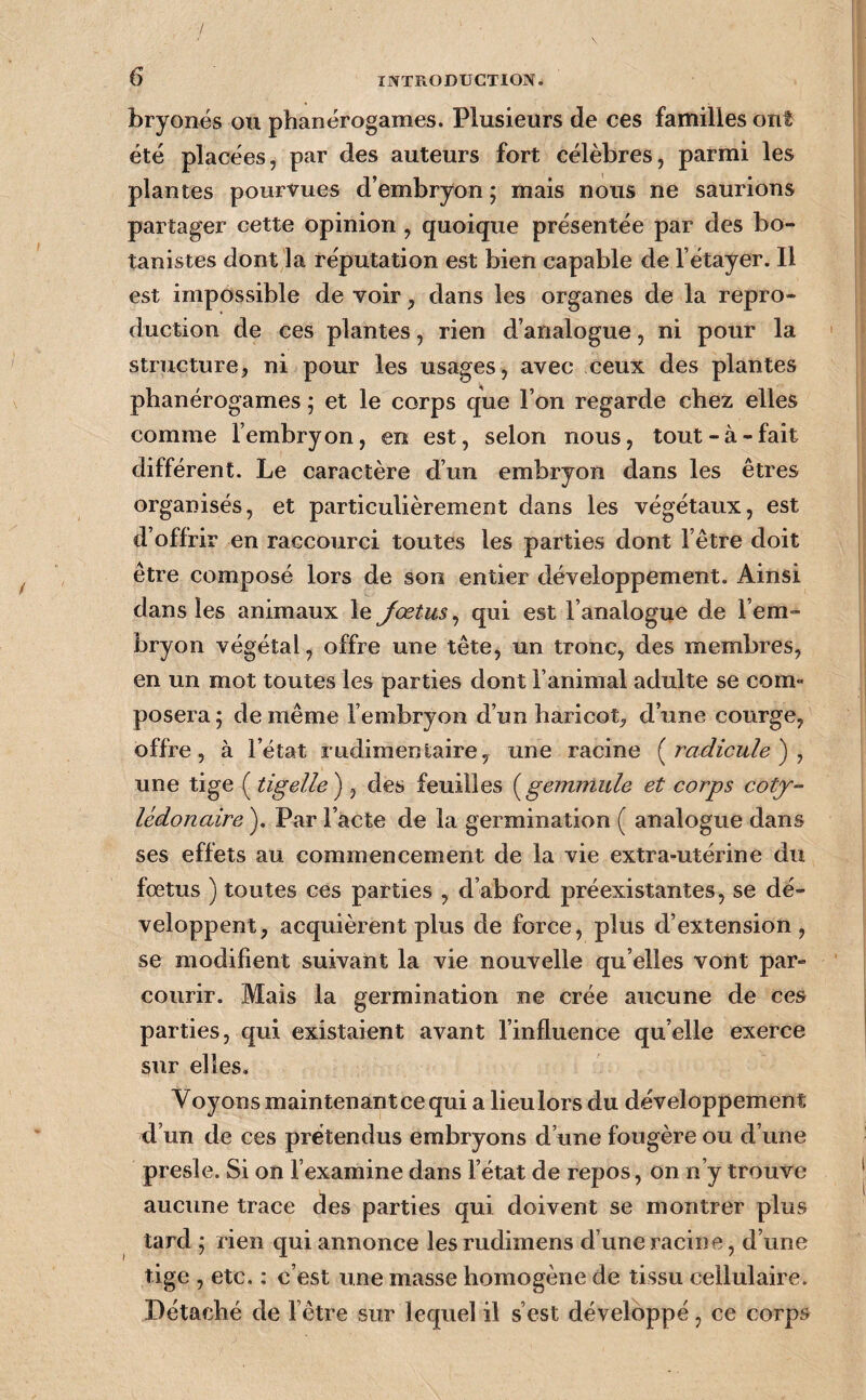 bryonés ou phanérogames. Plusieurs de ces familles ont été placées, par des auteurs fort célèbres, parmi les plantes pourvues d’embryon ; mais nous ne saurions partager cette opinion , quoique présentée par des bo¬ tanistes dont la réputation est bien capable de l’étayer. Il est impossible de voir, dans les organes de la repro¬ duction de ces plantes, rien d’analogue, ni pour la structure, ni pour les usages, avec ceux des plantes phanérogames ; et le corps que l’on regarde chez elles comme l’embryon, en est, selon nous, tout-à-fait différent. Le caractère d’un embryon dans les êtres organisés, et particulièrement dans les végétaux, est d’offrir en raccourci toutes les parties dont l’être doit être composé lors de son entier développement. Ainsi dans les animaux le Jœtus^ qui est l’analogue de l’em¬ bryon végétal, offre une tête, un tronc, des membres, en un mot toutes les parties dont l’animal adulte se com» posera 5 de même l’embryon d’un haricot, d’une courge, offre, à l’état rudimentaire, une racine (^radicule) j une tige ( tigelle') , des feuilles {^gemmule et corps cotj- lédonaire ). Par l’acte de la germination ( analogue dans ses effets au commencement de la vie extra-utérine du fœtus ) toutes ces parties , d’abord préexistantes, se dé¬ veloppent, acquièrent plus de force, plus d’extension, se modifient suivant la vie nouvelle qu’elles vont par¬ courir. Mais la germination ne crée aucune de ces parties, qui existaient avant l’influence qu’elle exerce sur elles. Voyons maintenant ce qui a lieulors du développement d’un de ces prétendus embryons d’une fougère ou d’une presle. Si on l’examine dans l’état de repos, on n’y trouve aucune trace des parties qui doivent se montrer plus tard ; rien qui annonce lesrudimens d’une racine, d’une tige , etc. : c’est une masse homogène de tissu cellulaire. Détaché de l’être sur lequel il s’est développé, ce corps