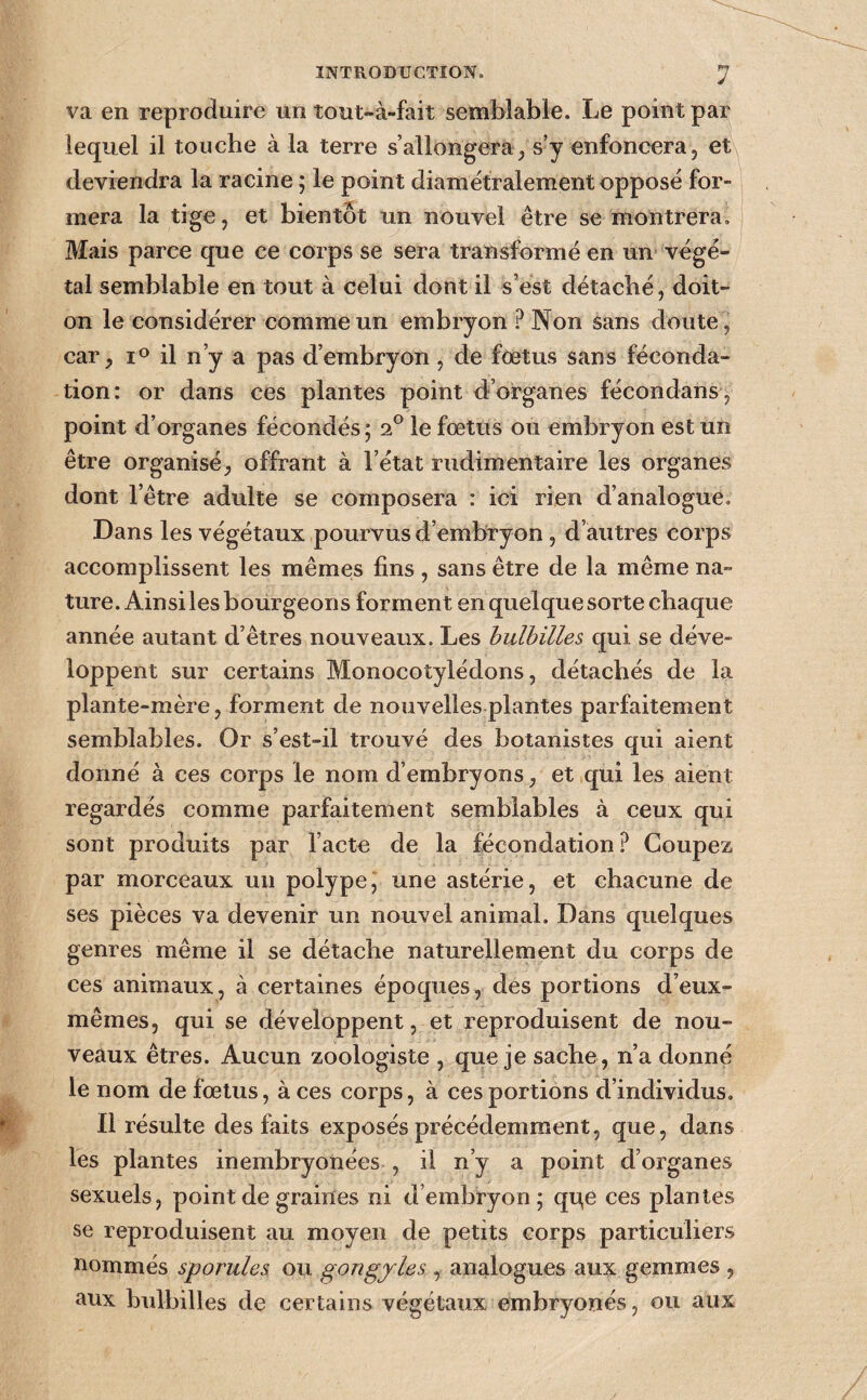 va en reproduire un tout-à-fait semblable. Le point par lequel il touche à la terre s’allongera/s’y enfoncera, et deviendra la racine ; le point diamétralement opposé for¬ mera la tige, et bientôt un nouvel être se montrera. Mais parce que ce corps se sera transformé en un végé¬ tal semblable en tout à celui dont il s’est détaché, doit- on le considérer comme un embryon ? Non sans doute , car, il n’y a pas d’embryon, de fœtus sans féconda¬ tion: or dans ces plantes point d’organes fécondans , point d’organes fécondés ; 2° le fœtus ou embryon est un être organisé, offrant à l’état rudimentaire les organes dont l’être adulte se composera : ici rien d’analogue. Dans les végétaux pourvus d’embryon, d’autres corps accomplissent les mêmeis fins , sans être de la même na¬ ture. Ainsiles bourgeons forment en quelque sorte chaque année autant d’êtres nouveaux. Les hulhilles qui se déve¬ loppent sur certains Monocotylédons, détachés de la plante-mère, forment de nouvelles plantes parfaitement semblables. Or s’est-il trouvé des botanistes qui aient donné à ces corps le nom d’embryons, et qui les aient regardés comme parfaitement semblables à ceux qui sont produits par l’acte de la fécondation.^ Coupez par morceaux un polype, une astérie, et chacune de ses pièces va devenir un nouvel animal. Dans quelques genres même il se détache naturellement du corps de ces animaux, à certaines époques, des portions d’eux- mêmes, qui se développent, et reproduisent de nou¬ veaux êtres. Aucun zoologiste , que je sache, n’a donné le nom de fœtus, à ces corps, à ces portions d’individus. Il résulte des faits exposés précédemment, que, dans les plantes inembryonées , il n’y a point d’organes sexuels, point de graines ni d’embryon; qqe ces plantes se reproduisent au moyen de petits corps particuliers nommés sporules. ou gongyles , analogues aux gemmes , aux bulbilles de certains végétaux embryonés, ou aux