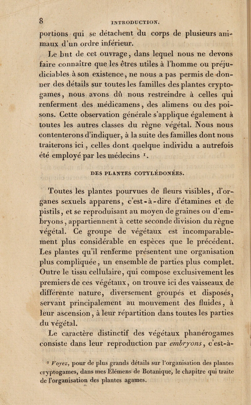 portions qui se détachent du corps de plusieurs ani¬ maux d’un ordre inférieur. Le but de cet ouvrage, dans lequel nous ne devons faire connaître que les êtres utiles à l’homme ou préju¬ diciables à son existence, ne nous a pas permis de don¬ ner des détails sur toutes les familles des plantes crypto¬ games , nous avons dû nous restreindre à celles qui renferment des médicamens, des alimens ou des poi¬ sons. Cette observation générale s’applique également à toutes les autres classes du règne végétal. Nous nous contenterons d’indiquer, à la suite des familles dont nous traiterons ici, celles dont quelque individu a autrefois été employé par les médecins DES PLANTES COTYLÉDONÉES. Toutes les plantes pourvues de fleurs visibles, d’or¬ ganes sexuels apparens, c’est-à-dire d’étamines et de pistils, et se reproduisant au moyen de graines ou d’em¬ bryons , appartiennent à cette seconde division du règne végétal. Ce groupe de végétaux est incomparable¬ ment plus considérable en espèces que le précédent. Les plantes qu’il renferme présentent une organisation plus compliquée, un ensemble de parties plus complet. Outre le tissu cellulaire, qui compose exclusivement les premiers de ces végétaux, on trouve ici des vaisseaux de différente nature, diversement groupés et disposés, servant principalement au mouvement des fluides, à leur ascension, à leur répartition dans toutes les parties du végétal. Le caractère distinctif des végétaux phanérogames consiste dans leur reproduction par embryons, c’est-à- ï Voyez, pour de plus grands détails sur l'organisation des plantes cryptogames, dans mes Élémens de Botanique, le chapitre qui traite de l’organisation des plantes agames.