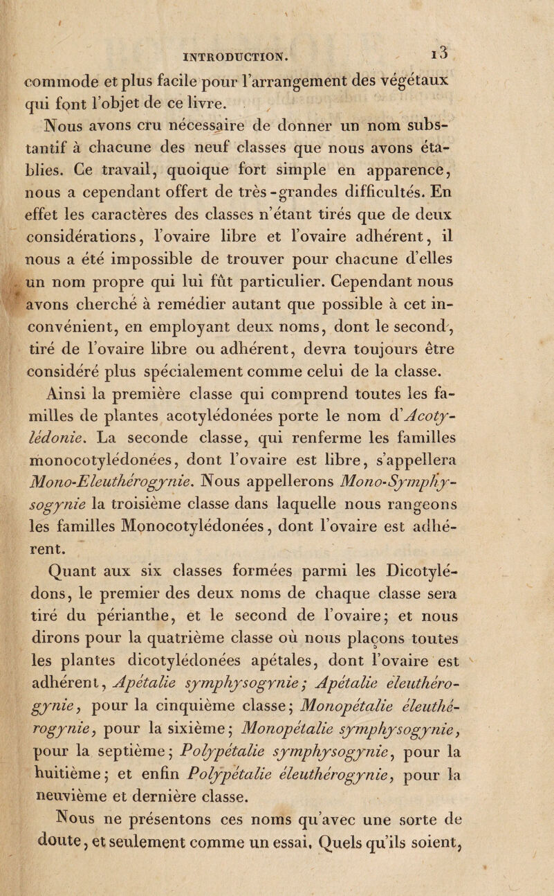 commode et plus facile pour l’arrangement des végétaux qui font l’objet de ce livre. Nous avons cru nécessaire de donner un nom subs¬ tantif à chacune des neuf classes que nous avons éta¬ blies. Ce travail, quoique fort simple en apparence, nous a cependant offert de très-grandes difficultés. En effet les caractères des classes n’étant tirés que de deux considérations, l’ovaire libre et l’ovaire adhérent, il nous a été impossible de trouver pour chacune d’elles un nom propre qui lui fût particulier. Cependant nous avons cherché à remédier autant que possible à cet in¬ convénient, en employant deux noms, dont le second, tiré de l’ovaire libre ou adhérent, devra toujours être considéré plus spécialement comme celui de la classe. Ainsi la première classe qui comprend toutes les fa¬ milles de plantes acotylédonées porte le nom à'Acotj- lédonie. La seconde classe, qui renferme les familles monocotylédonées, dont l’ovaire est libre, s’appellera Mono-Eleuthérogjnie. Nous appellerons Mono-Sjmphj- sogynie la troisième classe dans laquelle nous rangeons les familles Monocotylédonées, dont l’ovaire est adhé¬ rent. Quant aux six classes formées parmi les Dicotylé- dons, le premier des deux noms de chaque classe sera tiré du périanthe, et le second de l’ovaire; et nous dirons pour la quatrième classe où nous plaçons toutes les plantes dicotylédonées apétales, dont l’ovaire est adhérent, Apétalie sjmphjsogynie; Apétalie èleuthéro- gjnie, pour la cinquième classe; Monopétalie éleuthé- rogynie, pour la sixième; Monopétalie symphysogynie, pour la septième; Polypétalie symphysogynie^ pour la huitième; et enfin Polypétalie éleuthérogyniey pour la neuvième et dernière classe. Nous ne présentons ces noms qu’avec une sorte de doute, et seulement comme un essai, Quels qu’ils soient,