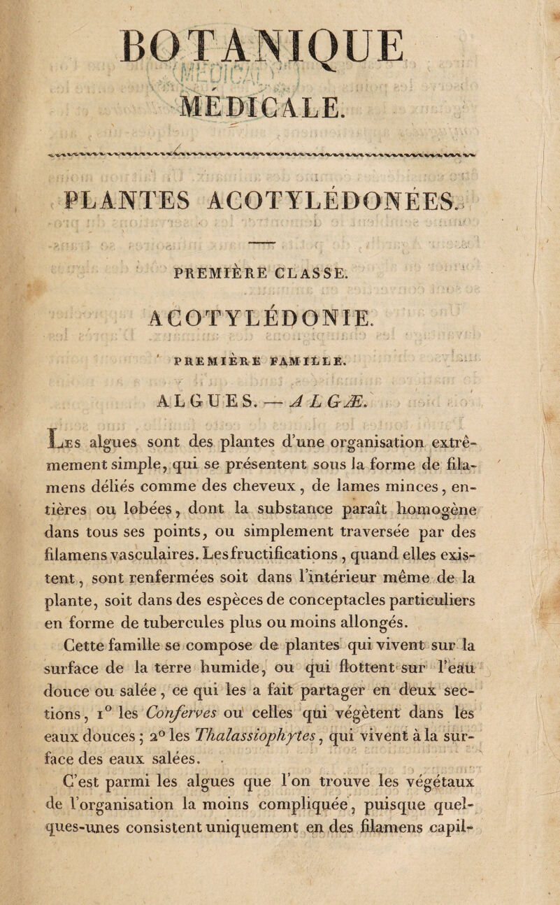 PLANTES ACOTYLEDONEES. PREMIÈRE CLASSE. ACOTYLÉDONIE. PREMIÈRE FAMitLE. ALGU^ES. — rr Les algues sont des plantes d’une organisation extrê¬ mement simple, qui se présentent sous ia forme de fila- t mens déliés comme des cheveux , de lames minces, en¬ tières ou lobées, dont la substance paraît homogène dans tous ses points, ou simplement traversée par des filamens vasculaires. Les fructifications, quand elles exis¬ tent , sont renfermées soit dans rintérieur même de la plante, soit dans des espèces de conceptacles particuliers , ' en forme de tubercules plus ou moins allongés. Cette famille se compose de plantes qui vivent sur la surface de la terre humide, ou qui flottent-sur l’éàÉü douce ou salée, ce qui les a fait partager en deux sec¬ tions, 1° \ç,% Conferves ou' celles qui végètent dans les eaux douces ; a® les Thalasslophy'îes, qui vivent à la sur¬ face des eaux salées. C’est parmi les algues que l’on trouve les végétaux de l’organisation la moins compliquée , puisque quel¬ ques-unes consistent uniquement exi des filamens capil-