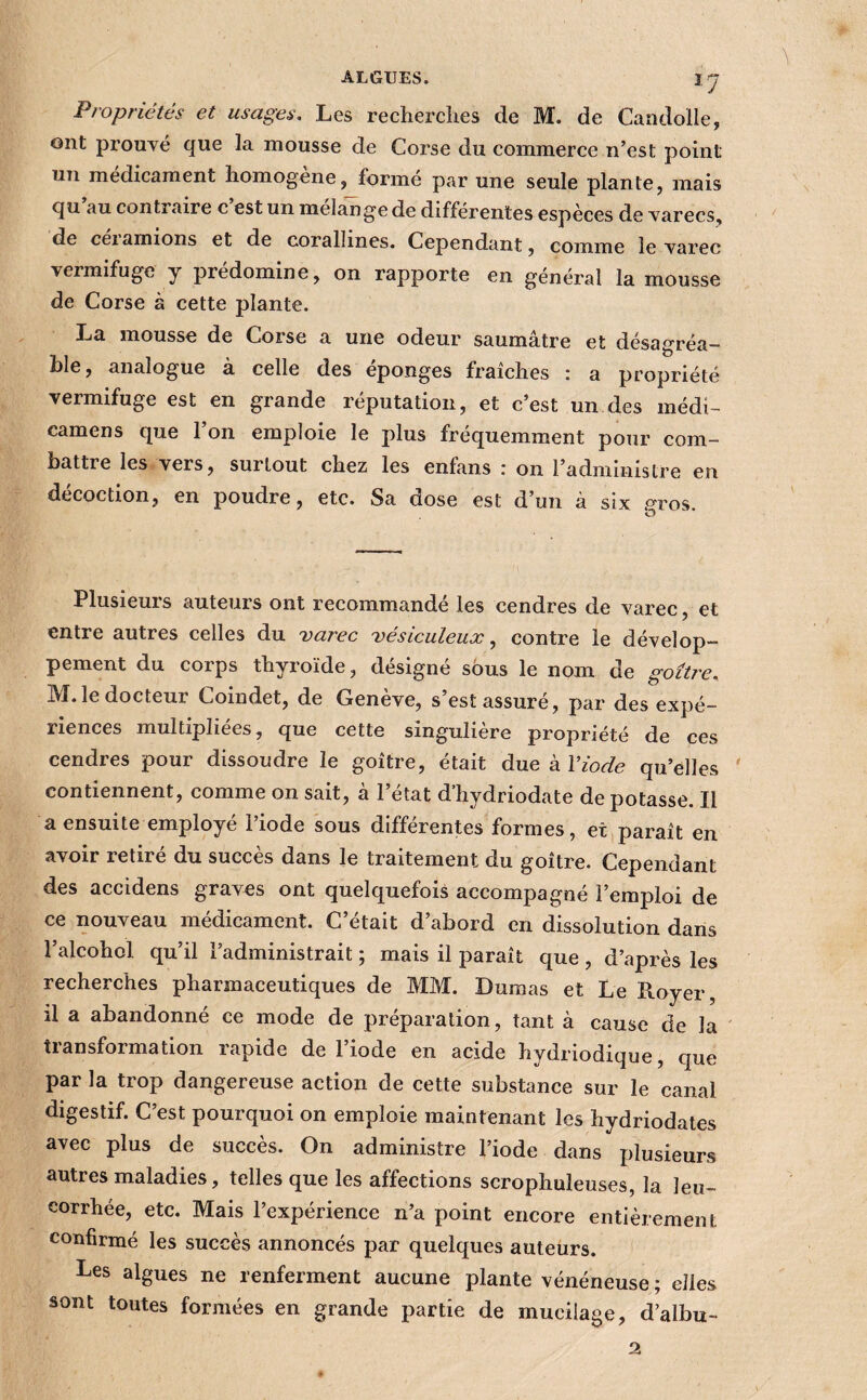 î7 Propriétés et usages. Les recherclies de M. de Caadolle, ont prouvé que la mousse de Corse du commerce n’est point un médicament liomogene^ forme par une seule plante, mais qu au contraire c est un mélangé de differentes espèces de varecs, de ceiamions et de corallines. Cependant, comme le varec vermifuge y prédominé, on rapporte en général la mousse de Corse à cette plante. La mousse de Corse a une odeur saumâtre et désagréa¬ ble, analogue à celle des éponges fraîches : a propriété vermifuge est en grande réputation, et c’est un des médi- camens que l’on emploie le plus fréquemment pour com¬ battre les vers, surtout chez les enfans r on l’administre en décoction, en poudre, etc. Sa dose est d’un à six ptos. Plusieurs auteurs ont recommandé les cendres de varec, et entre autres celles du varec vésiculeuæ, contre le dévelop¬ pement du corps thyroïde, désigné sous le nom de goitre. M. le docteur Coindet, de Genève, s’est assuré, par des expé¬ riences multipliées, que cette singulière propriété de ces cendres pour dissoudre le goitre, était due à Viode qu’elles ' contiennent, comme on sait, à l’état d’hydriodate de potasse. Il a ensuite employé l’iode sous différentes formes, et,paraît en avoir retiré du succès dans le traitement du goitre. Cependant des accidens graves ont quelquefois accompagné l’emploi de ce nouveau médicament. C’était d’abord en dissolution dans l’alcohol qu’il l’administrait ; mais il paraît que , d’après les recherches pharmaceutiques de MM. Dumas et Le Royer, il a abandonné ce mode de préparation, tant à cause de la transformation rapide de l’iode en acide hydriodique, que par la trop dangereuse action de cette substance sur le canal digestif. C’est pourquoi on emploie maintenant les hydriodales avec plus de succès. On administre l’iode dans plusieurs autres maladies, telles que les affections scrophuleuses, la leu¬ corrhée, etc. Mais l’expérience n’a point encore entièrement confirmé les succès annoncés par quelques auteurs. Les algues ne renferment aucune plante vénéneuse; elles sont toutes formées en grande partie de mucilage, d’albu- 2