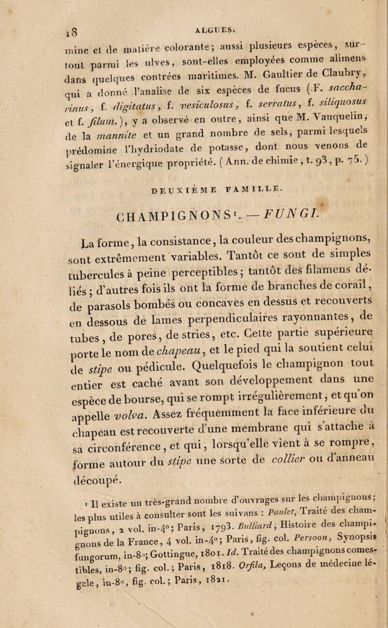 sur- nrine el de nialière colorante; aussi plusieurs espèces, fout parmi les uWes, sont-elles employées comme alimens dans quelques contrées maritimes. M. Gaultier de Claubry, qui a donné l’analise de six espèces de fucus (ï. saccha- rinus, f- cUgitatus ^ f. vesiculosus, f. serratus, f. siliquosus et f. filum.)^ y a observé en outre, ainsi que M. Vauquelin, de la mannite et un grand nombre de sels, parmi lesquels prédomine l’hydriodate de potasse, dont nous venons de signaler l’énergique propriété. ( Ann. de chimie ,1.9^, p. 7-5. ) deuxième famille. CHAMPIGNONS^—FUNGL La forme J la consistance, la couleur des champignons, sont extrêmement variables. Tantôt ce sont de simples tubercules à peine perceptibles ; tantôt des filamens dé¬ liés ; d’autres fois ils ont la forme de branches de corail, de parasols bombés ou concaves en dessus et recouverts en dessous de lames perpendiculaires rayonnantes, de tubes, de pores, destries, etc. Celte partie supérieure porte le nom de chapeau, et le pied qui la soutient celui de stipe ou pédicule. Quelquefois le champignon tout 1 entier est caché avant son développement dans une espèce de bourse, qui se rompt irrégulièrement, et qu’on appelle voba. Assez fréquemment la face inférieure du chapeau est recouverte d’une membrane qui s attache a sa circonférence, et qui, lorsqu’elle vient à se rompre, forme autour du stipe une sorte de collier ou d anneau découpé. ï II existe un très-grand nombre d’ouvrages sur les champignons ; les plus utiles à consulter sont les suivans : Paulet, Traité des cliam- _ „isnon», = vol. 10-4”; Paris. Bulliard, Histoire des champ.- ,j Lous de la Fra..ce, 4 vol. in-4»; Paris, Cg. col. Per^oon, hy..ops.s Lngor,.m, ln-8.; Gottingue, 1801. W. Traitédes champignons cornes- tibles, in-80 ; fig. col. ; Paris, 1818. Orfila, Le9on3 de médecine le- gale, in-S, fig. col.; Paris, tSii.