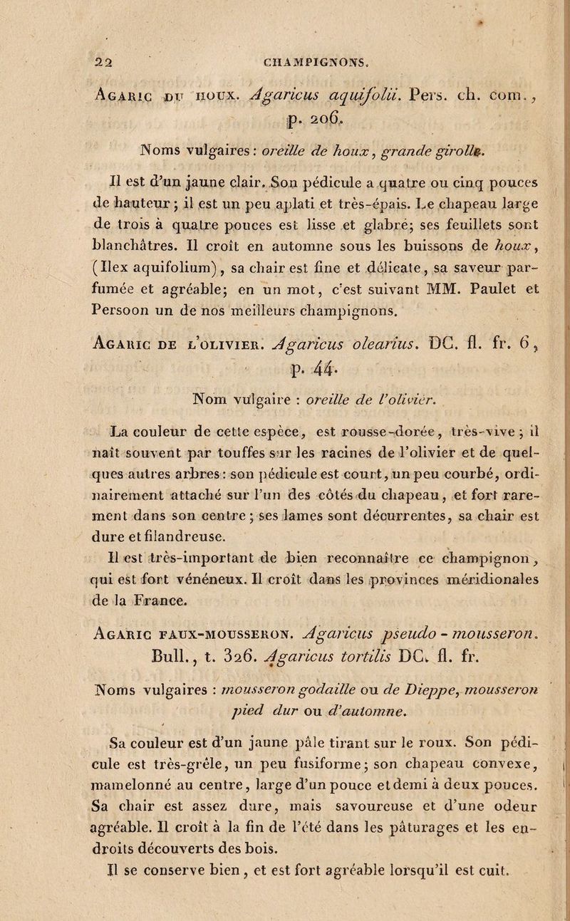 AG;iRic DU ^lîoux, Jgaricus aquifolii. Pers. ch. com.^ ;p. 206. Noms vulgaires : oreille dé houx ^ grande girolh^. Il est d’un jaune clair. Son pédicule a quatre ou cinq pouces de hauteur j il est un peu aplati et très-épais. Le chapeau large de trois à quatre pouces est lisse et glabré; ses feuillets sont blanchâtres. Il croît en automne sous les buissons de houx y (Ilex aquifolium) , sa chair est fine et délicate, sa saveur par¬ fumée et agréable; en un mot, c’est suivant MM. Paulet et Persoon un de nos meilleurs champignons. Agaric de d’olivier. Jgaricus olearius. DG. 11. fr. 6 ^ p. 44- Nom vulgaire : oreille de Volivier. La couleur de cette espèce, est rousse-dorée , très-vive; il naît souvent par touffes sur les racines de l’olivier et de quel¬ ques autres arbres : son pédicule est court, un peu courbé, ordi¬ nairement attaché sur l’un des côtés du chapeau, et fort rare¬ ment dans son centre; ses .lames sont décurrentes, sa chair est dure et filandreuse. Il est très-important de bien reconnaître ce champignon, qui est fort vénéneux. Il croît dans les provinces méridionales de la France. Agaric FAUX-MOUSSERON. Agaricm pseudo - mousseron. Bull., t. 826. Jgaricus tortiUs DCw fl. fr. Noms vulgaires : mousseron godaille ou de Dieppe, mousseron pied dur ou d’automne. Sa couleur est d’un jaune pâle tirant sur le roux. Son pédi¬ cule est très-gréle, un peu fusiforme; son chapeau convexe, mamelonné au centre, large d’un pouce et demi à deux pouces. Sa chair est assez dure, mais savoureuse et d’une odeur agréable. Il croît à la fin de l’été dans les pâturages et les en¬ droits découverts des bois. Il se conserve bien, et est fort agréable lorsqu’il est cuit.