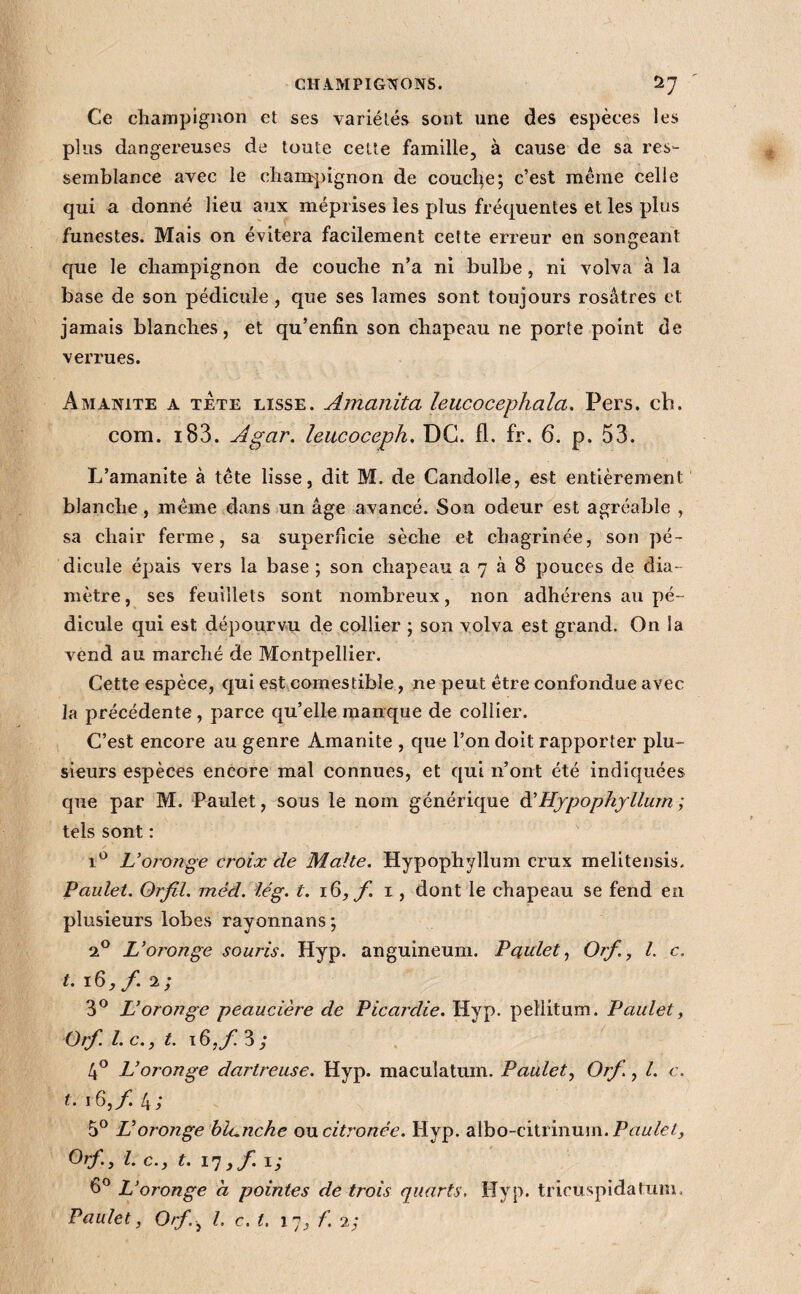 Ce champignon et ses variétés sont une des espèces les plus dangereuses de toute cette famille, à cause de sa res¬ semblance avec le chanrj)ignon de coudre; c’est même celle qui a donné lieu aux méprises les plus fréquentes et les plus funestes. Mais on évitera facilement cette erreur en songeant que le champignon de couche n’a ni bulbe, ni volva à la base de son pédicule, que ses lames sont toujours rosâtres et jamais blanches, et qu’enfin son chapeau ne porte point de verrues. Amanite a tete lisse. Amanita leucocephala. Pers. ch. com. i83. Agar, leucoceph, DG. fl. fr. 6. p. 53. L’amanite à tête lisse, dit M. de Candolle, est entièrement blanche, même dans un âge avancé. Son odeur est agréable , sa chair ferme, sa superficie sèche et chagrinée, son pé¬ dicule épais vers la base ; son chapeau a 7 à 8 pouces de dia¬ mètre, ses feuillets sont nombreux, non adhérens au pé¬ dicule qui est dépourvu de collier ; son volva est grand. On la vend au marché de Montpellier. Cette espèce, qui est comestible, ne peut être confondue avec la précédente , parce qu’elle manque de collier. C’est encore au genre Amanite , que l’on doit rapporter plu¬ sieurs espèces encore mal connues, et qui n’ont été indiquées que par M. Laulet, sous le nom généricjue à'Hjpophgllum ; tels sont : L’oronge croix de Malte. Hypophyllum crux melitensis. Paulet. Orfil. méd. îég. t. f i, dont le chapeau se fend en plusieurs lobes rayonnans; qP L’oronge souris. Hyp. anguineum. Paulet., Orf., l. c. t. 16,/. 2; 3^^ L’oronge peaucière de Picardie. Hyp. pellitum. Paulet ^ Orf. l. c.y t. t6,/ 3; îA L’oronge dartreuse. Hyp. maculatum. Paulet., Orf., l. c. f. 16,/. 4; 5° Voronge blanche oncitronée. Hyp. albo-citrinum. Orf., l. c., t. ,f.ï; L’oronge a pointes de trois quarts. Hyp. tricuspidatum. Paulet, Orf.^ l. c. t. 17, f. 2;