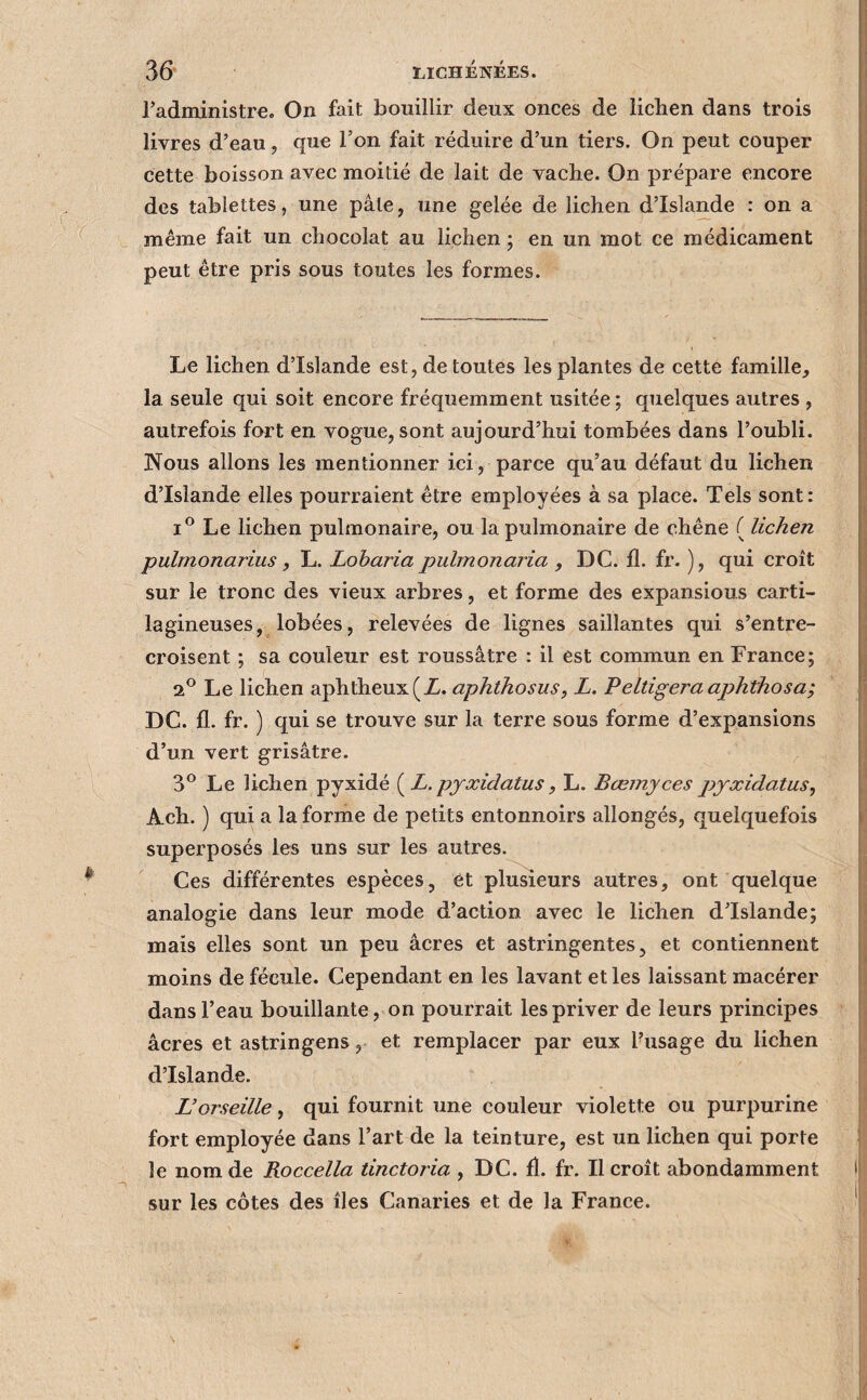 radministrE. On fait bouillir deux onces de lichen dans trois livres d’eau, que l’on fait réduire d’un tiers. On peut couper cette boisson avec moitié de lait de vache. On prépare encore des tablettes, une pâle, une gelée de lichen d’Islande : on a même fait un chocolat au lichen ; en un mot ce médicament peut être pris sous toutes les formes. Le lichen d’Islande est, de toutes les plantes de cette famille, la seule qui soit encore fréquemment usitée ; quelques autres , autrefois fort en vogue, sont aujourd’hui tombées dans l’oubli. Nous allons les mentionner ici, parce qu’au défaut du lichen d’Islande elles pourraient être employées à sa place. Tels sont: Le lichen pulmonaire, ou la pulmonaire de chêne ( lichen pulmonarius, L. Loharia jmlmonaria , DC. fl. fr. ), qui croît sur le tronc des vieux arbres, et forme des expansions carti¬ lagineuses, lobées, relevées de lignes saillantes qui s’entre¬ croisent ; sa couleur est roussâtre : il est commun en France; 2^ Le lichen aphtheux(Z. aphthosus, L. Feltigera aphthosa; DC. fl. fr. ) qui se trouve sur la terre sous forme d’expansions d’un vert grisâtre. 3^ Le lichen pyxidé {^L. pyxidatus, L. Bœmyces pyxidatus^ Ach. ) qui a la forme de petits entonnoirs allongés, quelquefois superposés les uns sur les autres. Ces différentes espèces, et plusieurs autres, ont quelque analogie dans leur mode d’action avec le lichen d’Islande; mais elles sont un peu âcres et astringentes, et contiennent moins de fécule. Cependant en les lavant et les laissant macérer dans l’eau bouillante, on pourrait les priver de leurs principes âcres et astringens, et remplacer par eux flusage du lichen d’Islande. L’orseille, qui fournit une couleur violette ou purpurine fort employée dans l’art de la teinture, est un lichen qui porte le nom de Roccella tinctoria , DC. fl. fr. Il croît abondamment sur les côtes des îles Canaries et de la France.