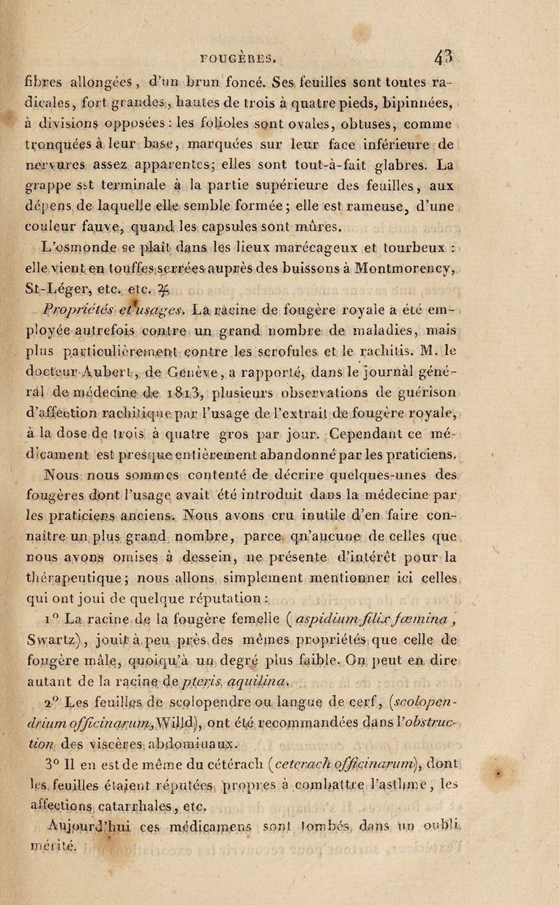 fibres allongées, d’un brun'foncé. Ses feuilles sont toutes ra¬ dicales, fort gr andes, hautes de trois à quatre pieds, bipinnées, à divisions opposées ; les folioles sont ovales, obtuses, comme tijonquées à leur base, marquées sur leur face inférieure de nr'rvures assez apparentes; elles sont tout-à-fait glabres. La grappe sst terminale à la partie supérieure des feuilles, aux dépens de laquelle elle semble formée; elle est rameuse, d’une couleur fauve, quand les capsules sont mures. L’osinonde se plail dans les lieux marécageux et tourbeux : elle vient en touffes serrées auprès des buissons à Montmorency, St-Léger, etc., etc. Propriétés e^usages. La racine de fougère royale a été em¬ ployée autrefois contre un grand nombre de maladies, mais plus pacticullèrejnent contre les scrofules et le rachitis. M. le docteur Aubert, de Genève , a rapporté, dans le journàl géné¬ ral de médecine de i8i3, plusieurs observations de guérison d’affeetion rachitique par l’usage de l’extrait de fougère royale, à la dose de trois à quatre gros par jour. Cependant ce mé¬ dicament est presque entièrement abandonné par les praticiens. Nous nous sommes contenté de décrire quelques-unes des fougères dont l’usage avait été introduit dans la médecine par les praticiens anciens. Nous avons cru inutile d’en faire con¬ naître un plus grand nombre, parce qn’aucune de celles que nous avons omises à dessein, ne présente d’intérêt pour la thérapeutique; nous allons simplement mentionner ici celles qui ont joui de quelque réputation ; i” La racine de la fougère femelle (^aspidium fillxJœminci, Swartz), joui|tà peu près des mêines pro])riétés que celle de fougère mâle, quoiqu’à un degré plus faible. On ])eut en dire autant de la racine àe. pterjsy aquilina. Les feuilles de scolopendre ou langue de cerf, [scolopen- driumofficincirMm,,y^'à\ài\^ ont été recommandées éiàn&amp;Vobsti'uc- tion des viscères; ab.domiuaux. 3° Il en est de même du cétérach [ceterach officinarum), dont les feuilles étaient réputées propres à combattre l’asthme, les affections catarrhales, etc. Aujourd’hui ces médicainens sont tombés, dans un oubli ( méilté.