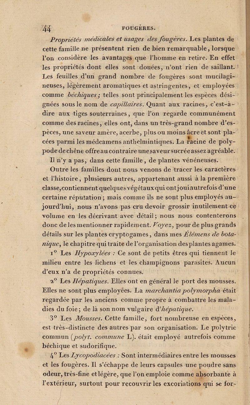Propriétés médicales et usages des fougères. Les plantes de cette famille ne présentent rien de bien remarquable, lorsque l’on considère les avantages que l’homme en retire. En effet les propriétés dont elles sont douées, n’ont rien de saillant. Les feuilles d’un grand nombre de fougères sont mucilagi- neuses, légèrement aromatiques et astringentes, et employées comme héchiques; telles sont principalement les espèces dési¬ gnées sous le nom de capillaires. Quant aux racines, c’est-à- dire aux tiges souterraines, que l’on regarde communément comme des racines, elles ont, dans un très-grand nombre d’es¬ pèces, une saveur amère, acerbe, plus ou moins âcre et sont pla- cées parmi les raédcamens anthelmintiques. La racine de poly- pode de chêne offre au contraire une.saveur sucrée assez agréable. Il n’y a pas, dans cette famille , de plantes vénéneuses. Outre les familles dont nous venons de tracer les caractères et l’histoire, plusieurs autres, appartenant aussi à la première classe,contiennent quelques végétaux qui ont jouiautrefois d’une certaine réputation; mais comme ils ne sont plus employés au¬ jourd’hui, nous n’avons pas cru devoir grossir inutilement ce volume en les décrivant avec détail ; nous nous contenterons donc de les mentionner rapidement. Voyez^ pour de plus grands détails sur les plantes cryptogames, dans mes Élémens de bota¬ nique le chapitre qui traite de l’organisation des plantes agames. Les Hypoxjlées : Ce sont de petits êtres qui tiennent le milieu entre les lichens et les champignons parasites. Aucun d’eux n’a de propriétés connues. Les Hépatiques. Elles ont en général le port des mousses. Elles ne sont plus employées. La marchantiapolymorpha éXsât regardée par les anciens comme propre à combattre les mala¬ dies du foie; de là son nom ^■yûgsà.Te à!hépatique. 3*^ Les Mousses. Cette famille, fort nombreuse en espèces, est très-distincte des autres par son organisation. Le p'olytric commun [polyt. commune L). était employé autrefois comme béchique et sudorifique. if Les Lycopodiacées : Sont intermédiaires entre les mousses et les fougères. Il s’échappe de leurs capsules une poudre sans odeur, très-fine et légère, que l’on emploie comme absorbante à l’extérieur, surtout pour recouvrir les excoriations qui se for-