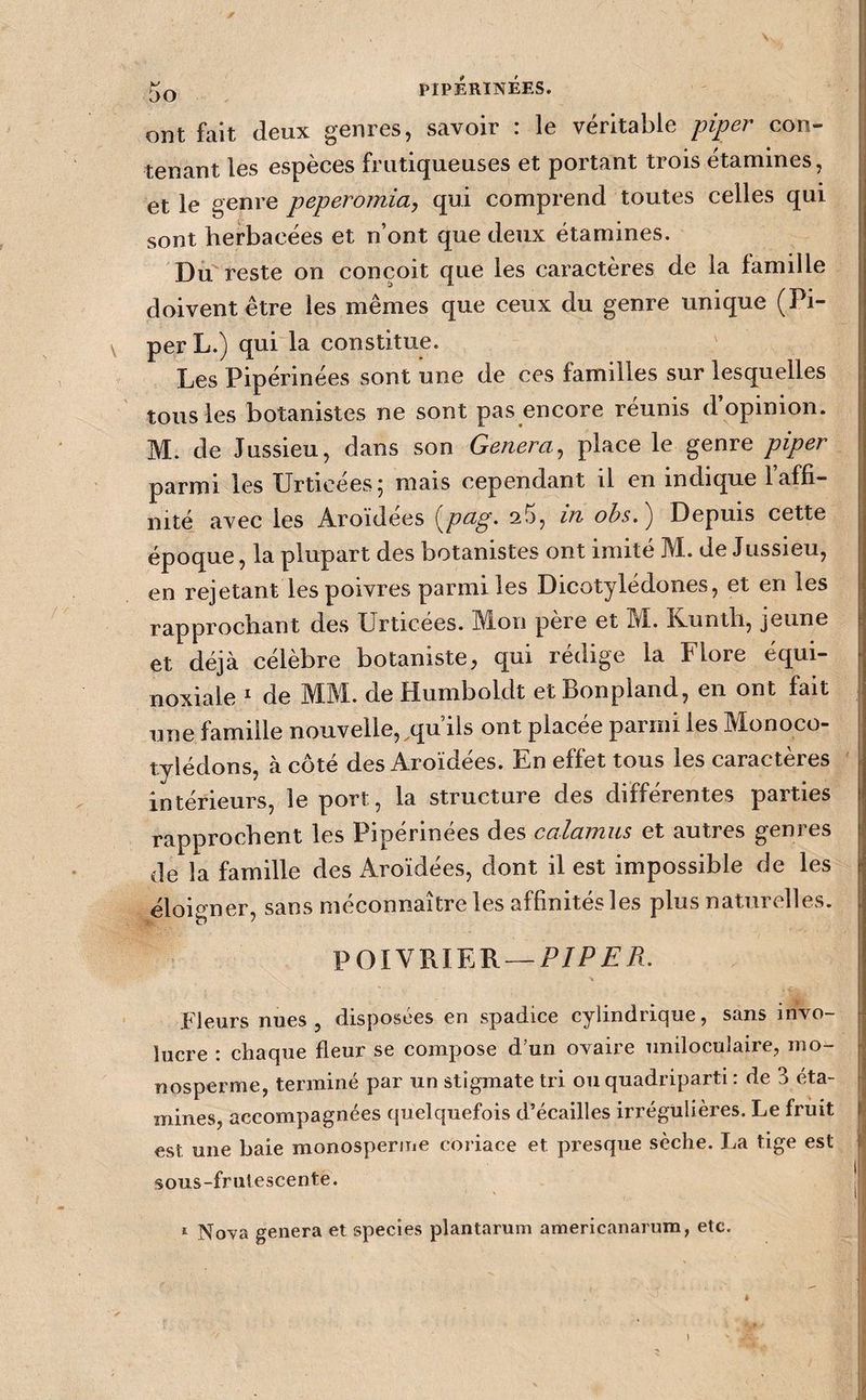 ont fait deux genres, savoir : le véritable piper con¬ tenant les espèces frutiqueuses et portant trois étamines, et le genre peperomia, qui comprend toutes celles qui sont herbacées et n’ont que deux étamines. Du reste on conçoit que les caractères de la famille doivent être les mêmes que ceux du genre unique (Pi¬ per L.) quPla constitue. Les Pipérinées sont une de ces familles sur lesquelles tous les botanistes ne sont pas encore réunis d’opinion. M. de Jussieu, dans son Généra, place le genre piper parmi les Urticées; mais cependant il en indique l’affi¬ nité avec les Aroidees {^peLg> ^5, in ohs,^ Depuis cette époque, la plupart des botanistes ont imité M. de Jussieu, en rejetant les poivres parmi les Dicotylédones, et en les rapprochant des Urticées. Mon père et M. Kunth, jeune et déjà célèbre botaniste, qui rédige la Flore équi¬ noxiale ^ de MM. de Humboldt et Bonpland, en ont fait une famille nouvelle,,qu’ils ont placée parmi les Monoco¬ tylédons, à côté des Aroïdées. En effet tous les caractères intérieurs, le port, la structure des différentes parties rapprochent les Pipérinées des calamus et autres genres de la famille des Aroïdées, dont il est impossible de les éloio-ner, sans méconnaître les affinités les plus naturelles. POIVRIER —P/PA’iî. Fleurs nues, disposées en spadice cylindrique, sans inVo- lucre : chaque fleur se compose d’un ovaire uniloculaire, mo¬ nosperme, terminé par un stigmate tri ouquadriparti : de 3 éta¬ mines, accompagnées quelquefois d’écailles irrégulières. Le fruit est une baie monosperme coriace et presque sèche. La tige est sous-frutescente. * Nova généra et species plantarum americanarum, etc.