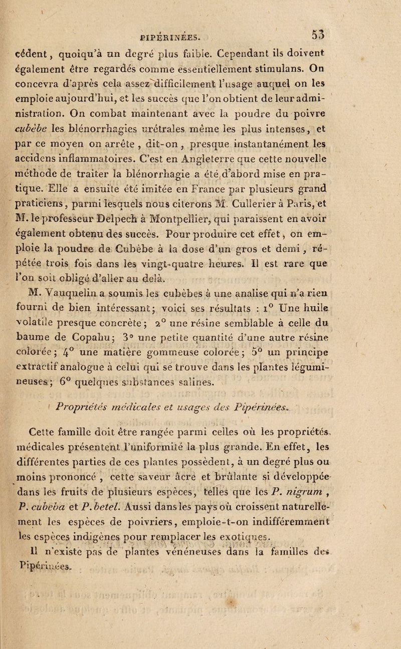 PÏPÉHÎNÊES. 55 cèdent, quoiqu’à un degré plus faible. Cependant ils doivent également être regardés comme essentiellement stiraulans. On concevra d’après cela assez'liifficilement l’usage auquel on les emploie aujourd’hui, et les succès que l’on obtient de leur admi¬ nistration. On combat maintenant avec la poudre du poivre ciibèbe les blénorrliagîes urétrales même les plus intenses, et par ce moyen on arrête , dit-on , presque instantanément les accidens inflammatoires. C’est en Angleterre que cette nouvelle méthode de traiter la blénorrhagie a été,d’abord mise en pra¬ tique. Elle a ensuite été imitée en Fnince par plusieurs grand praticiens, parmi lesquels nous citerons M. Cullerier à Paris, et M. le professeur Delpecîi à Montpellier, qui paraissent en avoir également obtenu des succès. Pour produire cet effet, on em¬ ploie la poudre de Gubèbe à la dose d’un gros et demi, ré¬ pétée trois fois dans les vingt-quatre heures. Il est rare que l’on soit obligé d’aller au delà. M. Vauquelin a soumis les cubèbes à une analise qui n’a rien fourni de bien intéressant j voici ses résultats : Une huile volatile presque concrète; 2® une résine semblable à celle du baume de Copahu; 3® une petite quantité d’une autre résine colorée ; 4^ une matière gommeuse colorée ; 5° un principe extractif analogue à celui qui se trouve dans les plantes légumi¬ neuses; 6® quelques substances salines. Propriétés médicales et usages des Pipérinées. Cette famille doit être rangée parmi celles où les propriétés, médicales présentent Punlformlté la plus grande. En effet, les différentes parties de ces plantes possèdent, à un degré plus ou moins prononcé , cette saveur âcre et brûlante si développée dans les fruits de plusieurs espèces, telles que les P. nigrum , P, cubeha et P.hetel. Aussi dans les pays où croissent naturelle¬ ment les espèces de poivriers, emploie-t-on indifféremment les espèces indigènes pour remplacer les exotiques. 11 n'existe pas de plantes vénéneuses dans la familles de* Pipémîées.