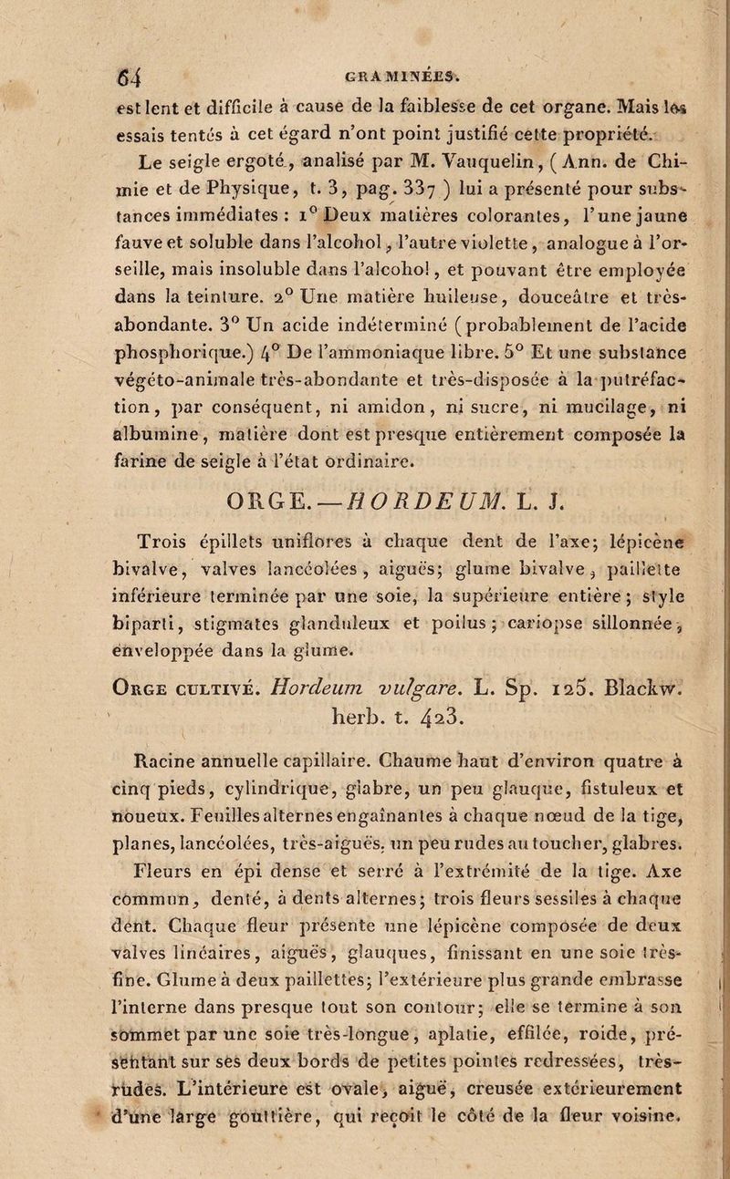 est lent et difficile à cause de la faiblesse de cet organe. Mais le-s essais tentés à cet égard n’ont point justifié cette propriété. Le seigle ergoté., analisé par M. VaTiquelin, ( Ann. de Chi¬ mie et de Physique, t. 3, pag. 337 ) ^ présenté pour subs- tances immédiates ; Deux matières colorantes, l’une jaune fauve et soluble dans l’alcohol j, l’autre violette, analogue à l’or- seille, mais insoluble dans l’alcoho!, et pouvant être employée dans la teinture. 2° Une matière huileuse, douceâtre et très- abondante. 3*^ Un acide indéterminé (probablement de l’acide phosphorique.) 4° De l’ammoniaque libre. 5® Et une substance végéto-animale très-abondante et très-disposée à la putréfac^ tion, par conséquent, ni amidon, ni sucre, ni mucilage, ni albumine, matière dont est presque entièrement composée la farine de seigle à l’état ordinaire. OV^Q^.—HORDEUM, L. J. I Trois épillets iiniflores à chaque dent de Taxe; lépicène bivalve, valves lancéolées, aiguës; glume bivalve, paillette inférieure terminée par une soie, la supérieure entière ; style biparti, stigmates glanduleux et poilus ; cariopse sillonnée , enveloppée dans la glu me. Orge cultivé. Hordeum vulgare, L. Sp. 1^5. Blackw. herb. t. 4^3. ( Racine annuelle capillaire. Chaume haut d’environ quatre à cinq pieds, cylindrique, glabre, un peu glauque, fistuleux et noueux. Feuilles alternes engainantes à chaque nœud de la tige, planes, lancéolées, très-aiguës, un peu rudes au toucher, glabres. Fleurs en épi dense et serré à l’extrémité de la tige. Axe commun, denté, à dents alternes; trois fleurs sessiles à chaque dent. Chaque fleur présente une lépicène composée de deux valves linéaires, aiguës, glauques, finissant en une soie très- fine. Glurneà deux paillettes; l’extérieure plus grande embrasse l’interne dans presque tout son contour; elle se termine à son sommet par une soie très-longue, aplatie, effilée, roide, pré- sëhtant sur ses deux bords de petites pointes redressées, très- jriidëâ. L’intérieure est ovale, aiguë, creusée extérieurement d’une lârge goiitlière, qui reçoit le côté de la fleur voisine.