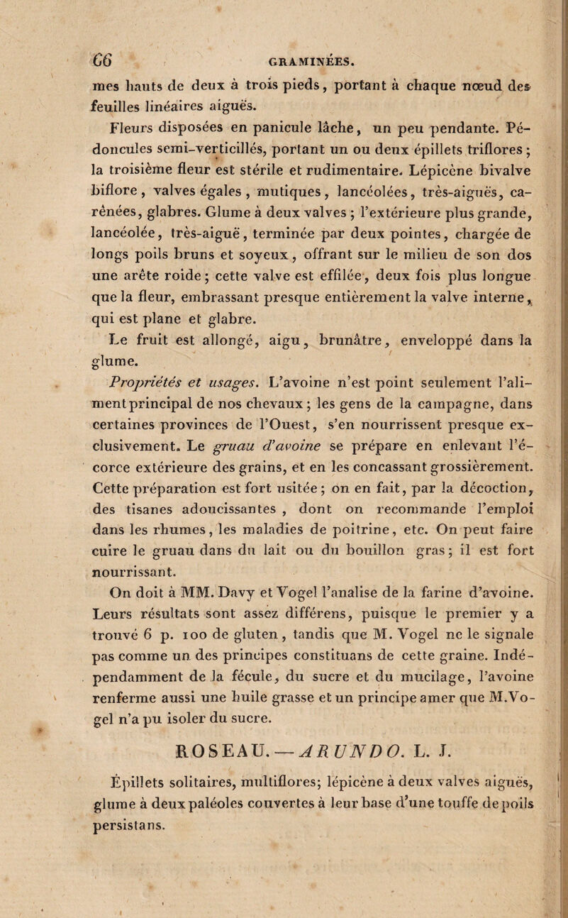 mes hauts de deux à trois pieds, portant à chaque nœud des feuilles linéaires aigues. Fleurs disposées en panicule lâche, un peu pendante. Pé¬ doncules semi-verticillés, portant un ou deux épillets triflores ; la troisième fleur est stérile et rudimentaire- Lépicène bivalve biflore, valves égales , mutiques, lancéolées, très-aiguès, ca¬ rénées, glabres. Glume à deux valves ; l’extérieure plus grande, lancéolée, très-aiguë, terminée par deux pointes, chargée de longs poils bruns et soyeux, offrant sur le milieu de son dos une arête roide ; cette valve est effilée , deux fois plus longue que la fleur, embrassant presque entièrement la valve interne^ qui est plane et glabre. Le fruit est allongé, aigu, brunâtre, enveloppé dans la glume. Propriétés et usages. L’avoine n’est point seulement l’ali¬ ment principal de nos chevaux; les gens de la campagne, dans certaines provinces de l’Ouest, s’en nourrissent presque ex¬ clusivement. Le gruau d’avoine se prépare en enlevant l’é¬ corce extérieure des grains, et en les concassant grossièrement. Cette préparation est fort usitée ; on en fait, par la décoction, des tisanes adoucissantes , dont on recommande l’emploi dans les rhumes, les maladies de poitrine, etc. On peut faire cuire le gruau dans du lait ou du bouillon gras ; il est fort nourrissant. On doit à MM. Davy et Vogel l’analise de la farine d’avoine. Leurs résultats sont assez différons, puisque le premier y a trouvé 6 p. loo de gluten, tandis que M. Vogel ne le signale pas comme un des principes constituons de cette graine. Indé¬ pendamment de la fécule, du sucre et du mucilage, l’avoine renferme aussi une huile grasse et un principe amer que M.Vo- gel n’a pu isoler du sucre. ROSEAU. —^i?t/iVZ)6>. L. J. Épillets solitaires, multiflores; lépicène à deux valves aiguës, glume à deuxpaléoles couvertes à leur base d’une touffe de poils persistans.