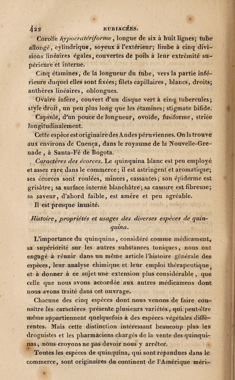 Corolle hyjyocratériforme ^ longue de six à huit lignes; tuhe allongé, cylindrique, soyeux à l’extérieur; limbe à cinq divi¬ sions linéaires égales, couvertes de poils à leur extrémité su- périeùre et interne. Cinq étamines, de la longueur du tube, vers la partie infé¬ rieure duquel elles sont fixées; filets capillaires , blancs, droits; anthères linéaires, oblongues. Ovaire infère, couvert d’un disque vert à cinq tubercules; Style droit, un peu plus long que les étamines; stigmate bifide. Capsule, d’un pouce de longueur, ovoïde, fusiforme, striée longitudinalement. Cette espèce est originaire des Andes péruviennes. On la trouve aux environs de Cuença, dans le royaume de la Nouvelle-Gre¬ nade , à Santa-Fé de Bogota. , Caractères des écorces. Le quinquina blanc est peu employé classez rare dans le commerce; il est astringent et aromatique; ses écorces sont roulées, minces, cassantes ; son épiderme est grisâtre; sa surface interne blanchâtre; sa cassure est fibreuse; sa saveur, d’abord faible, est amère et peu agréable. Il est prèsque inusité. Histoire^ propriétés et usages des diverses espèces de quin¬ quina. L’importance du quinquina, considéré cèmme médicament, sa supériorité sur les autres substances toniques, nous ont engagé à réunir dans un meme article Thisloire générale des espèces, leur analyse chimique et leur emploi thérapeutique^ et à donner à ce sujet unè extension plus considérable , que celle que nous avons accordée aux autres médicamens dont nous avons traité dans cet ouvrage. Chacune des cinq espèces dont nous venons de faire con¬ naître les caractères présente plusieurs variétés ,. qui peut-être même appartiennent quelquefois à des espèces végétales diffé¬ rentes. Mais cette distinction intéressant beaucoup plus les droguistes et les pharmaciens chargés de la vente des quinqui¬ nas, nous croyons ne pas devoir nous y arrêter. Toutes les espèces de quinquina, qui sont répandues dans lé commerce, sont originaires du continent de l’Amérique méri-